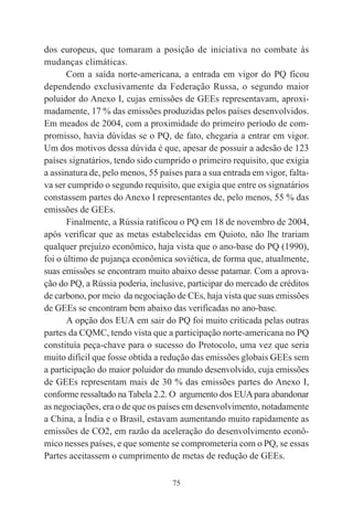 75
dos europeus, que tomaram a posição de iniciativa no combate às
mudanças climáticas.
Com a saída norte-americana, a entrada em vigor do PQ ficou
dependendo exclusivamente da Federação Russa, o segundo maior
poluidor do Anexo I, cujas emissões de GEEs representavam, aproxi-
madamente, 17 % das emissões produzidas pelos países desenvolvidos.
Em meados de 2004, com a proximidade do primeiro período de com-
promisso, havia dúvidas se o PQ, de fato, chegaria a entrar em vigor.
Um dos motivos dessa dúvida é que, apesar de possuir a adesão de 123
países signatários, tendo sido cumprido o primeiro requisito, que exigia
a assinatura de, pelo menos, 55 países para a sua entrada em vigor, falta-
va ser cumprido o segundo requisito, que exigia que entre os signatários
constassem partes do Anexo I representantes de, pelo menos, 55 % das
emissões de GEEs.
Finalmente, a Rússia ratificou o PQ em 18 de novembro de 2004,
após verificar que as metas estabelecidas em Quioto, não lhe trariam
qualquer prejuízo econômico, haja vista que o ano-base do PQ (1990),
foi o último de pujança econômica soviética, de forma que, atualmente,
suas emissões se encontram muito abaixo desse patamar. Com a aprova-
ção do PQ, a Rússia poderia, inclusive, participar do mercado de créditos
de carbono, por meio da negociação de CEs, haja vista que suas emissões
de GEEs se encontram bem abaixo das verificadas no ano-base.
A opção dos EUA em sair do PQ foi muito criticada pelas outras
partes da CQMC, tendo vista que a participação norte-americana no PQ
constituía peça-chave para o sucesso do Protocolo, uma vez que seria
muito difícil que fosse obtida a redução das emissões globais GEEs sem
a participação do maior poluidor do mundo desenvolvido, cuja emissões
de GEEs representam mais de 30 % das emissões partes do Anexo I,
conforme ressaltado na Tabela 2.2. O argumento dos EUApara abandonar
as negociações, era o de que os países em desenvolvimento, notadamente
a China, a Índia e o Brasil, estavam aumentando muito rapidamente as
emissões de CO2, em razão da aceleração do desenvolvimento econô-
mico nesses países, e que somente se comprometeria com o PQ, se essas
Partes aceitassem o cumprimento de metas de redução de GEEs.
 