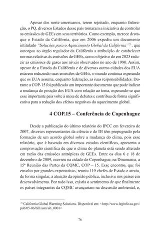 76
Apesar dos norte-americanos, terem rejeitado, enquanto federa-
ção, o PQ, diversos Estados desse país tomaram a iniciativa de controlar
as emissões de GEEs em seus territórios. Como exemplo, merece desta-
que o Estado da Califórnia, que em 2006 expediu um documento
intitulado “Soluções para o Aquecimento Global da Califórnia”23
, que
outorgou ao órgão regulador da Califórnia a atribuição de estabelecer
normas relativas às emissões de GEEs, com o objetivo de em 2025 redu-
zir as emissões de gases aos níveis observados no ano de 1990. Assim,
apesar de o Estado da Califórnia e de diversas outras cidades dos EUA
estarem reduzindo suas emissões de GEEs, o mundo continua esperando
que os EUA assuma, enquanto federação, as suas responsabilidades. Du-
rante a COP-15 foi publicado um importante documento que pode indicar
a mudança de posição dos EUA com relação ao tema, esperando-se que
esse importante país volte à mesa de debates e contribua de forma signifi-
cativa para a redução dos efeitos negativos do aquecimento global.
4 COP.15 – Conferência de Copenhague
Desde a publicação do último relatório do IPCC em fevereiro de
2007, diversos representantes da ciência e do DI têm propugnado pela
formação de um acordo global sobre a mudança do clima, pois esse
relatório, que é baseado em diversos estudos científicos, apresenta a
comprovação científica de que o clima do planeta está sendo alterado
em razão das emissões antrópicas de GEEs. Entre os dias 6 e 18 de
dezembro de 2009, ocorreu na cidade de Copenhague, na Dinamarca, a
15ª Reunião das Partes da CQMC, COP – 15. Esse encontro, que foi
envolto por grandes expectativas, reuniu 119 chefes de Estado e atraiu,
de forma singular, a atenção da opinião pública, inclusive nos países em
desenvolvimento. Por tudo isso, existia o sentimento de que finalmente
os países integrantes da CQMC avançariam na discussão ambiental, e,
____________________________________________
23
California Global Warming Solutions. Disponível em: <http://www.leginfo.ca.gov/
pub/05-06/bill/asm/ab_0001>
 
