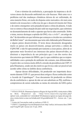 78
Com o término da conferência, a percepção da imprensa e de di-
versos atores da discussão ambiental era a do fracasso. Mais uma vez o
problema real das mudanças climáticas deixou de ser enfrentado, de
uma maneira firme, em razão de disputas entre mercados e de mais uma
tentativa de ressuscitar a velha tese de que o desenvolvimento da China
e de outros emergentes seria prejudicial para o clima do planeta. A tudo
isso se somou a fraca atuação do país sede nas negociações, que culminou
no desmantelamento de todo o aparato que havia sido construído. Sobre
o tema, merece destaque a opinião da ONG, vita e civilis26
, em artigo do
dia 7 de dezembro em que informa que começou a circular nos corredores
do Bella Center27
um documento que teria sido elaborado pela Dinamarca
e alguns países desenvolvidos. O texto desse documento desagradou
muito os países em desenvolvimento, porque perverteu a ordem da
CQNUMC e não foi apresentado previamente a esses países, além de se
apresentar mais favorável aos interesses dos países desenvolvidos, ao
diminuir a importância de um princípio que é um dos nortes dos
documentos que tratam do DIMA, que é o que estabelece que as respon-
sabilidades com a proteção do ambiente são comuns, mas diferenciadas.
A partir daí a se tornou muito difícil a missão da presidência da COP-15
pela Dinamarca, sendo um dos motivos que levou a não ser possível um
acordo sobre clima no âmbito dessa conferência.
Apesar dessas dificuldades, foi produzido um importante docu-
mento durante COP-15, que possui doze artigos e ficou conhecido como
o Acordo de Copenhague28
. Esse documento foi produzido no último
dia da conferência e, apesar de não ser um substituto ao PQ, reafirma o
compromisso de serem reduzidas as metas de emissões de GEEs pelos
____________________________________________
26
VITAE CIVILIS. Dinamarca Ignora as Regras do Jogo da ONU e tenta meter a Mão
na Bola. Disponível em: <http://www.vitaecivilis.org/index.php?
option=com_content&view=article&id=68:dinamarca-ignora-as-regras-do-jogo-da-
onu-e-tenta-meter-a-mao-na-bola&catid=64:geral&Itemid=91>. Acesso em: 5 jan.
2010.
27
Centro de Convenções onde se realizou a COP-15.
28
UNFCC. CopenhagenAccord.Disponível em: http://unfccc.int/resource/docs/2009/
cop15/eng/l07.pdf. Acesso em 15 jan. 2010.
 