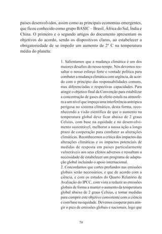 79
países desenvolvidos, assim como as principais economias emergentes,
que ficou conhecido como grupo BASIC – Brasil, África do Sul, Índia e
China. O primeiro e o segundo artigos do documento apresentam os
objetivos do acordo, sendo os dispositivos claros, ao estabelecer a
obrigatoriedade de se impedir um aumento de 2º C na temperatura
média do planeta:
1. Salientamos que a mudança climática é um dos
maiores desafios do nosso tempo. Nós devemos res-
saltar o nosso esforço forte e vontade política para
combater a mudança climática com urgência, de acor-
do com o princípio das responsabilidades comuns,
mas diferenciadas e respectivas capacidades. Para
atingir o objetivo final da Convenção para estabilizar
a concentração de gases de efeito estufa na atmosfe-
ra a um nível que impeça uma interferência antrópica
perigosa no sistema climático, desta forma, reco-
nhecendo a visão científica de que o aumento na
temperatura global deve ficar abaixo de 2 graus
Celsius, com base na equidade e no desenvolvi-
mento sustentável, melhorar a nossa ação a longo
prazo de cooperação para combater as alterações
climáticas. Reconhecemos a crítica dos impactos das
alterações climáticas e os impactos potenciais de
medidas de resposta em países particularmente
vulneráveis aos seus efeitos adversos e ressaltam a
necessidade de estabelecer um programa de adapta-
ção global incluindo o apoio internacional.
2. Concordamos que cortes profundos nas emissões
globais serão necessários, e que de acordo com a
ciência, e com os estudos do Quarto Relatório de
Avaliação do IPCC, com vista a reduzir as emissões
globais de forma a manter o aumento da temperatura
global abaixo de 2 graus Celsius, e tomar medidas
para cumprir este objetivo consistente com a ciência
e com base na equidade. Devemos cooperar para atin-
gir o pico de emissões globais e nacionais, logo que
 