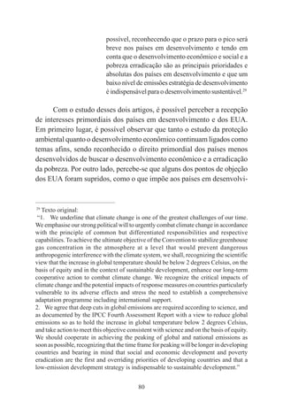 80
possível, reconhecendo que o prazo para o pico será
breve nos países em desenvolvimento e tendo em
conta que o desenvolvimento econômico e social e a
pobreza erradicação são as principais prioridades e
absolutas dos países em desenvolvimento e que um
baixo nível de emissões estratégia de desenvolvimento
é indispensável para o desenvolvimento sustentável.29
Com o estudo desses dois artigos, é possível perceber a recepção
de interesses primordiais dos países em desenvolvimento e dos EUA.
Em primeiro lugar, é possível observar que tanto o estudo da proteção
ambiental quanto o desenvolvimento econômico continuam ligados como
temas afins, sendo reconhecido o direito primordial dos países menos
desenvolvidos de buscar o desenvolvimento econômico e a erradicação
da pobreza. Por outro lado, percebe-se que alguns dos pontos de objeção
dos EUA foram supridos, como o que impõe aos países em desenvolvi-
____________________________________________
29
Texto original:
“1. We underline that climate change is one of the greatest challenges of our time.
We emphasise our strong political will to urgently combat climate change in accordance
with the principle of common but differentiated responsibilities and respective
capabilities. To achieve the ultimate objective of the Convention to stabilize greenhouse
gas concentration in the atmosphere at a level that would prevent dangerous
anthropogenic interference with the climate system, we shall, recognizing the scientific
view that the increase in global temperature should be below 2 degrees Celsius, on the
basis of equity and in the context of sustainable development, enhance our long-term
cooperative action to combat climate change. We recognize the critical impacts of
climate change and the potential impacts of response measures on countries particularly
vulnerable to its adverse effects and stress the need to establish a comprehensive
adaptation programme including international support.
2. We agree that deep cuts in global emissions are required according to science, and
as documented by the IPCC Fourth Assessment Report with a view to reduce global
emissions so as to hold the increase in global temperature below 2 degrees Celsius,
and take action to meet this objective consistent with science and on the basis of equity.
We should cooperate in achieving the peaking of global and national emissions as
soon as possible, recognizing that the time frame for peaking will be longer in developing
countries and bearing in mind that social and economic development and poverty
eradication are the first and overriding priorities of developing countries and that a
low-emission development strategy is indispensable to sustainable development.”
 