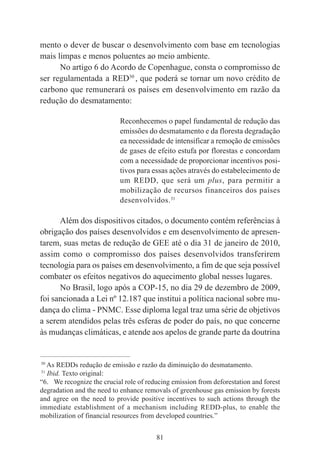 81
mento o dever de buscar o desenvolvimento com base em tecnologias
mais limpas e menos poluentes ao meio ambiente.
No artigo 6 do Acordo de Copenhague, consta o compromisso de
ser regulamentada a RED30
, que poderá se tornar um novo crédito de
carbono que remunerará os países em desenvolvimento em razão da
redução do desmatamento:
Reconhecemos o papel fundamental de redução das
emissões do desmatamento e da floresta degradação
ea necessidade de intensificar a remoção de emissões
de gases de efeito estufa por florestas e concordam
com a necessidade de proporcionar incentivos posi-
tivos para essas ações através do estabelecimento de
um REDD, que será um plus, para permitir a
mobilização de recursos financeiros dos países
desenvolvidos.31
Além dos dispositivos citados, o documento contém referências à
obrigação dos países desenvolvidos e em desenvolvimento de apresen-
tarem, suas metas de redução de GEE até o dia 31 de janeiro de 2010,
assim como o compromisso dos países desenvolvidos transferirem
tecnologia para os países em desenvolvimento, a fim de que seja possível
combater os efeitos negativos do aquecimento global nesses lugares.
No Brasil, logo após a COP-15, no dia 29 de dezembro de 2009,
foi sancionada a Lei nº 12.187 que institui a política nacional sobre mu-
dança do clima - PNMC. Esse diploma legal traz uma série de objetivos
a serem atendidos pelas três esferas de poder do país, no que concerne
às mudanças climáticas, e atende aos apelos de grande parte da doutrina
____________________________________________
30
As REDDs redução de emissão e razão da diminuição do desmatamento.
31
Ibid. Texto original:
“6. We recognize the crucial role of reducing emission from deforestation and forest
degradation and the need to enhance removals of greenhouse gas emission by forests
and agree on the need to provide positive incentives to such actions through the
immediate establishment of a mechanism including REDD-plus, to enable the
mobilization of financial resources from developed countries.”
 