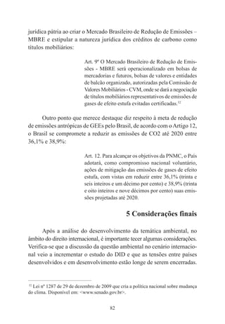 82
jurídica pátria ao criar o Mercado Brasileiro de Redução de Emissões –
MBRE e estipular a natureza jurídica dos créditos de carbono como
títulos mobiliários:
Art. 9º O Mercado Brasileiro de Redução de Emis-
sões - MBRE será operacionalizado em bolsas de
mercadorias e futuros, bolsas de valores e entidades
de balcão organizado, autorizadas pela Comissão de
Valores Mobiliários - CVM, onde se dará a negociação
de títulos mobiliários representativos de emissões de
gases de efeito estufa evitadas certificadas.32
Outro ponto que merece destaque diz respeito à meta de redução
de emissões antrópicas de GEEs pelo Brasil, de acordo com oArtigo 12,
o Brasil se compromete a reduzir as emissões de CO2 até 2020 entre
36,1% e 38,9%:
Art. 12. Para alcançar os objetivos da PNMC, o País
adotará, como compromisso nacional voluntário,
ações de mitigação das emissões de gases de efeito
estufa, com vistas em reduzir entre 36,1% (trinta e
seis inteiros e um décimo por cento) e 38,9% (trinta
e oito inteiros e nove décimos por cento) suas emis-
sões projetadas até 2020.
5 Considerações finais
Após a análise do desenvolvimento da temática ambiental, no
âmbito do direito internacional, é importante tecer algumas considerações.
Verifica-se que a discussão da questão ambiental no cenário internacio-
nal veio a incrementar o estudo do DID e que as tensões entre países
desenvolvidos e em desenvolvimento estão longe de serem encerradas.
____________________________________________
32
Lei nº 1287 de 29 de dezembro de 2009 que cria a política nacional sobre mudança
do clima. Disponível em: <www.senado.gov.br>.
 