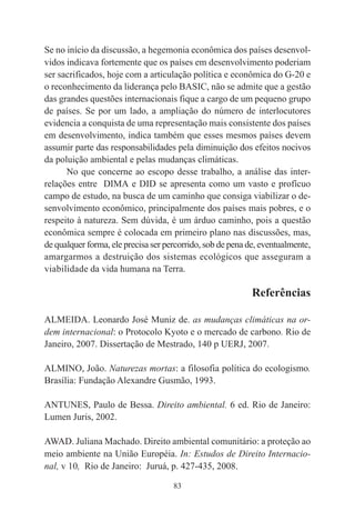 83
Se no início da discussão, a hegemonia econômica dos países desenvol-
vidos indicava fortemente que os países em desenvolvimento poderiam
ser sacrificados, hoje com a articulação política e econômica do G-20 e
o reconhecimento da liderança pelo BASIC, não se admite que a gestão
das grandes questões internacionais fique a cargo de um pequeno grupo
de países. Se por um lado, a ampliação do número de interlocutores
evidencia a conquista de uma representação mais consistente dos países
em desenvolvimento, indica também que esses mesmos países devem
assumir parte das responsabilidades pela diminuição dos efeitos nocivos
da poluição ambiental e pelas mudanças climáticas.
No que concerne ao escopo desse trabalho, a análise das inter-
relações entre DIMA e DID se apresenta como um vasto e profícuo
campo de estudo, na busca de um caminho que consiga viabilizar o de-
senvolvimento econômico, principalmente dos países mais pobres, e o
respeito à natureza. Sem dúvida, é um árduo caminho, pois a questão
econômica sempre é colocada em primeiro plano nas discussões, mas,
de qualquer forma, ele precisa ser percorrido, sob de pena de, eventualmente,
amargarmos a destruição dos sistemas ecológicos que asseguram a
viabilidade da vida humana na Terra.
Referências
ALMEIDA. Leonardo José Muniz de. as mudanças climáticas na or-
dem internacional: o Protocolo Kyoto e o mercado de carbono. Rio de
Janeiro, 2007. Dissertação de Mestrado, 140 p UERJ, 2007.
ALMINO, João. Naturezas mortas: a filosofia política do ecologismo.
Brasília: Fundação Alexandre Gusmão, 1993.
ANTUNES, Paulo de Bessa. Direito ambiental. 6 ed. Rio de Janeiro:
Lumen Juris, 2002.
AWAD. Juliana Machado. Direito ambiental comunitário: a proteção ao
meio ambiente na União Européia. In: Estudos de Direito Internacio-
nal, v 10, Rio de Janeiro: Juruá, p. 427-435, 2008.
 