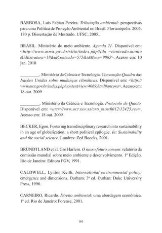 84
BARBOSA, Luis Fabian Pereira. Tributação ambiental: perspectivas
para uma Política de ProteçãoAmbiental no Brasil. Florianópolis. 2005.
170 p. Dissertação de Mestrado. UFSC, 2005..
BRASIL. Ministério do meio ambiente. Agenda 21. Disponível em:
<http://www.mma.gov.br/sitio/index.php?ido =conteudo.monta
&idEstrutura=18&idConteudo=575&idMenu=9065>. Acesso em: 10
jan. 2010
_________. Ministério da Ciência e Tecnologia. Convenção-Quadro das
Nações Unidas sobre mudanças climáticas. Disponível em: <http://
www.mct.gov.br/index.php/content/view/4069.html#ancora>.Acesso em:
18 out. 2009
_________. Ministério da Ciência e Tecnologia. Protocolo de Quioto.
Disponível em: <HTTP://WWW.MCT.GOV.BR/UPD_BLOB/0012/12425.PDF>.
Acesso em: 18 out. 2009
BECKER, Egon. Fostering transdisciplinary research into sustainability
in an age of globalization: a short political epilogue. In: Sustainability
and the social science. Londres: Zed Boocks, 2001.
BRUNDTLAND et al. Gro Harlem. O nosso futuro comum: relatório da
comissão mundial sobre meio ambiente e desenvolvimento. 1ª Edição.
Rio de Janeiro: Editora FGV, 1991.
CALDWELL, Lynton Keith. International environmental policy:
emergence and dimensions. Durham: 3ª ed. Durhan: Duke University
Press, 1996.
CARNEIRO, Ricardo. Direito ambiental: uma abordagem econômica.
1ª ed. Rio de Janeiro: Forense, 2001.
 