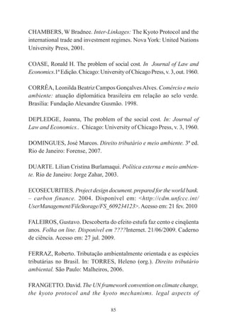 85
CHAMBERS, W Bradnee. Inter-Linkages: The Kyoto Protocol and the
international trade and investment regimes. Nova York: United Nations
University Press, 2001.
COASE, Ronald H. The problem of social cost. In Journal of Law and
Economics.1ªEdição.Chicago:UniversityofChicagoPress,v.3,out.1960.
CORRÊA, Leonilda Beatriz Campos GonçalvesAlves. Comércio e meio
ambiente: atuação diplomática brasileira em relação ao selo verde.
Brasília: Fundação Alexandre Gusmão. 1998.
DEPLEDGE, Joanna, The problem of the social cost. In: Journal of
Law and Economics.. Chicago: University of Chicago Press, v. 3, 1960.
DOMINGUES, José Marcos. Direito tributário e meio ambiente. 3ª ed.
Rio de Janeiro: Forense, 2007.
DUARTE. Lilian Cristina Burlamaqui. Política externa e meio ambien-
te. Rio de Janeiro: Jorge Zahar, 2003.
ECOSECURITIES. Project design document. prepared for the world bank.
– carbon finance. 2004. Disponível em: <http://cdm.unfccc.int/
UserManagement/FileStorage/FS_609234123>. Acesso em: 21 fev. 2010
FALEIROS, Gustavo. Descoberta do efeito estufa faz cento e cinqüenta
anos. Folha on line. Disponível em ????Internet. 21/06/2009. Caderno
de ciência. Acesso em: 27 jul. 2009.
FERRAZ, Roberto. Tributação ambientalmente orientada e as espécies
tributárias no Brasil. In: TORRES, Heleno (org.). Direito tributário
ambiental. São Paulo: Malheiros, 2006.
FRANGETTO. David. The UN framework convention on climate change,
the kyoto protocol and the kyoto mechanisms. legal aspects of
 