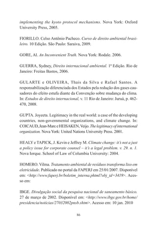 86
implementing the kyoto protocol mechanisms. Nova York: Oxford
University Press, 2005.
FIORILLO. Celso Antônio Pacheco. Curso de direito ambiental brasi-
leiro. 10 Edição. São Paulo: Saraiva, 2009.
GORE, Al. An Inconvenient Truth. Nova York: Rodale. 2006.
GUERRA, Sydney, Direito internacional ambiental. 1ª Edição. Rio de
Janeiro: Freitas Bastos, 2006.
GULARTE e OLIVEIRA, Thais da Silva e Rafael Santos. A
responsabilização diferenciada dos Estados pela redução dos gases cau-
sadores do efeito estufa diante da Convenção sobre mudança do clima.
In: Estudos de direito internacional, v. 11 Rio de Janeiro: Juruá, p. 462-
470, 2008.
GUPTA. Joyeeta. Legitimacy in the real world: a case of the developing
countries, non-governmental organizations, and climate change. In:
COICAUD,Jean-MarceHEISAKEN,Veijo.Thelegitimacyofinternational
organization. Nova York: United Nations University Press. 2001.
HEALY e TAPICK, J. Kevin e Jeffrey M. Climate change: it’s not a just
a policy issue for corporate counsel – it’s a legal problem. v. 29. n. 1.
Nova Iorque. School of Law of Columbia University: 2004.
HOMERO. Vilma. Tratamento ambiental de resíduos transforma lixo em
eletricidade. Publicado no portal da FAPERJ em 25/01/2007. Disponível
em: <http://www.faperj.br/boletim_interna.phtml?obj_id=3419>. Aces-
so em:
IBGE. Divulgação social da pesquisa nacional de saneamento básico.
27 de março de 2002. Disponível em: <http://www.ibge.gov.br/home/
presidencia/noticias/27032002pnsb.shtm>. Acesso em: 10 jan. 2010
 