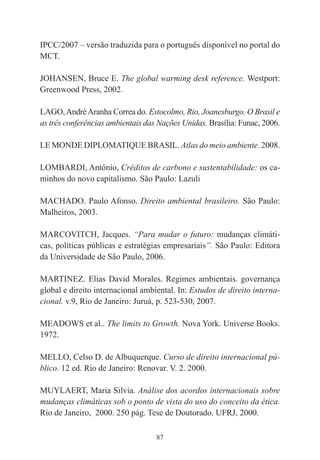87
IPCC/2007 – versão traduzida para o português disponível no portal do
MCT.
JOHANSEN, Bruce E. The global warming desk reference. Westport:
Greenwood Press, 2002.
LAGO,AndréAranha Correa do. Estocolmo, Rio, Joanesburgo. O Brasil e
as três conferências ambientais das Nações Unidas. Brasília: Funac, 2006.
LE MONDE DIPLOMATIQUE BRASIL. Atlas do meio ambiente. 2008.
LOMBARDI, Antônio, Créditos de carbono e sustentabilidade: os ca-
minhos do novo capitalismo. São Paulo: Lazuli
MACHADO. Paulo Afonso. Direito ambiental brasileiro. São Paulo:
Malheiros, 2003.
MARCOVITCH, Jacques. “Para mudar o futuro: mudanças climáti-
cas, políticas públicas e estratégias empresariais”. São Paulo: Editora
da Universidade de São Paulo, 2006.
MARTINEZ. Elias David Morales. Regimes ambientais. governança
global e direito internacional ambiental. In: Estudos de direito interna-
cional. v.9, Rio de Janeiro: Juruá, p. 523-530, 2007.
MEADOWS et al.. The limits to Growth. Nova York. Universe Books.
1972.
MELLO, Celso D. de Albuquerque. Curso de direito internacional pú-
blico. 12 ed. Rio de Janeiro: Renovar. V. 2. 2000.
MUYLAERT, Maria Silvia. Análise dos acordos internacionais sobre
mudanças climáticas sob o ponto de vista do uso do conceito da ética.
Rio de Janeiro, 2000. 250 pág. Tese de Doutorado. UFRJ, 2000.
 