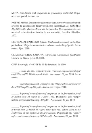 88
MOTA, Jose Arouta et al. Trajetória da governança ambiental. Dispo-
nível em: portal. Acesso em:
NOBRE, Marcos. crescimento econômico versus preservação ambiental:
origens do conceito de desenvolvimento sustentável. In: NOBRE e
AMAZONAS, Marcos e Mauricio de Carvalho. Desenvolvimento sus-
tentável: a institucionalização de um conceito. Brasília: IBAMA,
2002.
NEUTRALIZE CARBONO. Estados Unidos podem assumir meta.. Dis-
ponível em: <http://www.neutralizecarbono.com.br/blog/?p=8>. Aces-
so em: 5 jan. 2010
OLIVEIRA FILHO e SARAIVA. Astronomia e astrofísica. São Paulo:
Livraria da Física, p. 36-37, 2004.
ONU. Resolução nº 44/228 de 22 de dezembro de 1989.
______. Carta do Rio. Disponível em: <www.un.org/documents/ga/
confl51/aconfl26 5126-lannex1.html>. Acesso em: 10 jan. 2010. Aces-
so em:
______. Copenhagen accord. Disponível em: <http://unfccc.int/resource/
docs/2009/cop15/eng/l07.pdf>. Acesso em: 15 jan. 2010.
______. Report of the conference of the parties on its first session, held
at Berlin from 28 march to 7 april 1995. Disponível em: <http://
unfccc.int/resource/docs/cop1/07.pdf> . Acesso em: 20 jan. 2010.
______. Report of the conference of the parties on its first session, held
at Berlin from 28 march to 7 april 1995: part two: action taken by the
conference of the parties at its first session. Disponível em: <http://
unfccc.int/resource/docs/cop1/07a01.pdf>. Acesso em: 20 jan. 2010
 