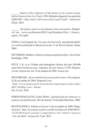 89
______. Report of the conference of the parties on its second session,
held at Geneva from 8 to 19 july 1996. Relatório disponível no portal da
CQNUMC: <http://unfccc.int/resource/docs/cop2/15.pdf> .Acesso em:
20 jan. 2010
______. The founex report on development and environment. Disponí-
vel em: <www.earthsummit2012.org/fileadmin/files/.../founex_
report_1972.pdf>.
PÁDUA, José Augusto de. Um sopro de destruição: pensamento políti-
co e crítica ambiental no Brasil escravista. 2ª ed. Rio de Janeiro: Zahar,
2004.
PATTERSON, Matthew. Global warming and global politics. NovaYork:
Routledge. 1996.
PETIT. J. R. et al. Climate and atmospheric history the past 420,000
years from Vostok ice core, Antartica. Revista Nature, nº 399. Disponí-
vel em: Acesso em: em 15 de outubro de 2009. Acesso em:
PNUD BRASIL. Aterro sanitário lucra por poluir menos. Nova Iguaçu.
25 de novembro de 2004. Disponível em:
<http://www.pnud.org.br/saneamento/reportagens/index.php?
id01=831&lay=san>. Acesso
Em: 22 out. 2010
PORTO-GONÇALVES, Carlos Walter. A globalização da natureza e a
natureza da globalização. Rio de Janeiro: Civilização Brasileira, 2006.
REVISTA ÉPOCA. Edição on line de 13 de novembro de 2009. Dispo-
nível em: <http://revistaepoca.globo.com/Revista/Epoca/0,,EMI104673-
15228,00-brasil+assume+compromisso+de+reduzir+emisoes
+em+ate.html>. Acesso em: 5 jan. 2010
 