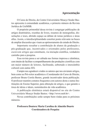 9
Apresentação
O Curso de Direito, do Centro Universitário Moacyr Sreder Bas-
tos apresenta à comunidade acadêmica, o primeiro número da Revista
Jurídica do UniMSB.
O propósito primordial dessa revista é congregar publicações de
artigos doutrinários, resenhas de livros, resumos de monografias, dis-
sertações e teses, abrindo espaço ao debate de temas jurídicos e áreas
afins. Assim, a interdisciplinaridade constitui ponto relevante na busca
de ampliar discussões que visam ao aprimoramento do estudo do Direito.
Importante ressaltar a contribuição de alunos da graduação e
pós-graduação que, incentivados e orientados pelos professores,
escrevem artigos que constituem, via iniciação científica, verdadeiro
caminho para a pesquisa.
Essa revista passa a ser editada nas formas impressa e eletrônica,
com intuito de facilitar o compartilhamento das produções científicas com
um maior número de leitores, facilitando, sobretudo o intercâmbio
cultural com outras IES.
Cumpre-nos agradecer a todos os autores que nos enviaram artigos,
bem como ao Pró-reitor acadêmico e Coordenador do Curso de Direito,
professor Bruno Corrêa Bastos, grande incentivador desta publicação.
O professor mantém contatos frequentes com autores desta e outras Ins-
tituições de Ensino Superior, para obtenção de artigos, o que garante a
troca de ideias e ideais, sustentáculos da vida acadêmica.
A publicação eletrônica estará disponível no site do Centro
Universitário Moacyr Sreder Bastos: <http://www.msb.br>.
Novas contribuições serão sempre bem-vindas para os próximos
números.
Professora Doutora Maria Carolina de Almeida Duarte
Coordenadora de Pesquisa
 