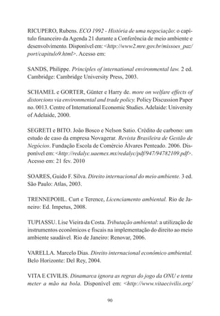 90
RICUPERO, Rubens. ECO 1992 - História de uma negociação: o capí-
tulo financeiro da Agenda 21 durante a Conferência de meio ambiente e
desenvolvimento. Disponível em: <http://www2.mre.gov.br/missoes_paz/
port/capitulo9.html>. Acesso em:
SANDS, Philippe. Principles of international environmental law. 2 ed.
Cambridge: Cambridge University Press, 2003.
SCHAMEL e GORTER, Günter e Harry de. more on welfare effects of
distorcions via environmental and trade policy. Policy Discussion Paper
no. 0013. Centre of International Economic Studies.Adelaide: University
of Adelaide, 2000.
SEGRETI e BITO. João Bosco e Nelson Satio. Crédito de carbono: um
estudo de caso da empresa Novagerar. Revista Brasileira de Gestão de
Negócios. Fundação Escola de Comércio Álvares Penteado. 2006. Dis-
ponível em: <http://redalyc.uaemex.mx/redalyc/pdf/947/94782109.pdf>.
Acesso em: 21 fev. 2010
SOARES, Guido F. Silva. Direito internacional do meio ambiente. 3 ed.
São Paulo: Atlas, 2003.
TRENNEPOHL. Curt e Terence, Licenciamento ambiental. Rio de Ja-
neiro: Ed. Impetus, 2008.
TUPIASSU. Lise Vieira da Costa. Tributação ambiental: a utilização de
instrumentos econômicos e fiscais na implementação do direito ao meio
ambiente saudável. Rio de Janeiro: Renovar, 2006.
VARELLA. Marcelo Dias. Direito internacional econômico ambiental.
Belo Horizonte: Del Rey, 2004.
VITA E CIVILIS. Dinamarca ignora as regras do jogo da ONU e tenta
meter a mão na bola. Disponível em: <http://www.vitaecivilis.org/
 