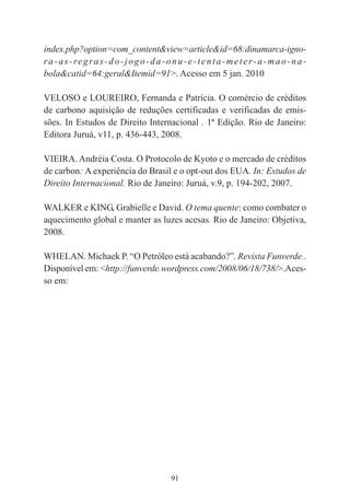 91
index.php?option=com_content&view=article&id=68:dinamarca-igno-
ra-as-regras-do-jogo-da-onu-e-tenta-meter-a-mao-na-
bola&catid=64:geral&Itemid=91>. Acesso em 5 jan. 2010
VELOSO e LOUREIRO, Fernanda e Patrícia. O comércio de créditos
de carbono aquisição de reduções certificadas e verificadas de emis-
sões. In Estudos de Direito Internacional . 1ª Edição. Rio de Janeiro:
Editora Juruá, v11, p. 436-443, 2008.
VIEIRA. Andréia Costa. O Protocolo de Kyoto e o mercado de créditos
de carbon: A experiência do Brasil e o opt-out dos EUA. In: Estudos de
Direito Internacional. Rio de Janeiro: Juruá, v.9, p. 194-202, 2007.
WALKER e KING, Grabielle e David. O tema quente: como combater o
aquecimento global e manter as luzes acesas. Rio de Janeiro: Objetiva,
2008.
WHELAN. Michaek P. “O Petróleo está acabando?”. Revista Funverde..
Disponível em: <http://funverde.wordpress.com/2008/06/18/738/>.Aces-
so em:
 
