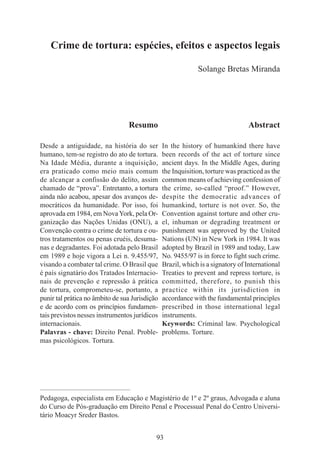 93
Crime de tortura: espécies, efeitos e aspectos legais
Solange Bretas Miranda
Resumo
Desde a antiguidade, na história do ser
humano, tem-se registro do ato de tortura.
Na Idade Média, durante a inquisição,
era praticado como meio mais comum
de alcançar a confissão do delito, assim
chamado de “prova”. Entretanto, a tortura
ainda não acabou, apesar dos avanços de-
mocráticos da humanidade. Por isso, foi
aprovada em 1984, em NovaYork, pela Or-
ganização das Nações Unidas (ONU), a
Convenção contra o crime de tortura e ou-
tros tratamentos ou penas cruéis, desuma-
nas e degradantes. Foi adotada pelo Brasil
em 1989 e hoje vigora a Lei n. 9.455/97,
visando a combater tal crime. O Brasil que
é país signatário dos Tratados Internacio-
nais de prevenção e repressão à prática
de tortura, comprometeu-se, portanto, a
punir tal prática no âmbito de sua Jurisdição
e de acordo com os princípios fundamen-
tais previstos nesses instrumentos jurídicos
internacionais.
Palavras - chave: Direito Penal. Proble-
mas psicológicos. Tortura.
Abstract
In the history of humankind there have
been records of the act of torture since
ancient days. In the Middle Ages, during
the Inquisition, torture was practiced as the
common means of achieving confession of
the crime, so-called “proof.” However,
despite the democratic advances of
humankind, torture is not over. So, the
Convention against torture and other cru-
el, inhuman or degrading treatment or
punishment was approved by the United
Nations (UN) in New York in 1984. It was
adopted by Brazil in 1989 and today, Law
No. 9455/97 is in force to fight such crime.
Brazil, which is a signatory of International
Treaties to prevent and repress torture, is
committed, therefore, to punish this
practice within its jurisdiction in
accordance with the fundamental principles
prescribed in those international legal
instruments.
Keywords: Criminal law. Psychological
problems. Torture.
____________________________________________
Pedagoga, especialista em Educação e Magistério de 1º e 2º graus, Advogada e aluna
do Curso de Pós-graduação em Direito Penal e Processual Penal do Centro Universi-
tário Moacyr Sreder Bastos.
 