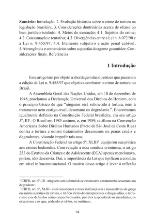 94
Sumário: Introdução. 2. Evolução histórica sobre o crime de tortura na
legislação brasileira; 3. Considerações doutrinárias acerca de ofensa ao
bem jurídico tutelado; 4. Meios de execução; 4.1. Sujeitos do crime;
4.2. Consumação e tentativa; 4.3. Divergências entre a Lei n. 8.072/90 e
a Lei n. 9.455/97; 4.4. Elemento subjetivo e ação penal cabível;
5.Abrangência e comentários sobre a questão do agente garantidor; Con-
siderações finais. Referências
1 Introdução
Esse artigo tem por objeto a abordagem das diretrizes que pautaram
a edição da Lei n. 9.455/97 que objetiva combater o crime de tortura no
Brasil.
A Assembleia Geral das Nações Unidas, em 10 de dezembro de
1948, proclamou a Declaração Universal dos Direitos do Homem, com
o princípio básico de que “ninguém será submetido à tortura, nem à
tratamento nem castigo cruel, desumano ou degradante.”. Encontramos
igualmente definido na Constituição Federal brasileira, em seu artigo
5º, III1
. O Brasil em 1985 assinou, e, em 1989, ratificou na Convenção
Americana Sobre Direitos Humanos (Pacto de São José da Costa Rica)
contra a tortura e outros tratamentos desumanos ou penas cruéis e
degradantes, visando impedir tais atos.
A Constituição Federal no artigo 5º, XLIII2
equiparou sua prática
aos crimes hediondos. Com relação a essa conduta criminosa, o artigo
233 do Estatuto da Criança e do Adolescente (ECA) apenas mencionava,
porém, não descrevia. Daí, a importância da Lei que tipificou a conduta
em nível infraconstitucional. O motivo desse artigo é levar à reflexão
____________________________________________
1
CRFB, art. 5º, III - ninguém será submetido a tortura nem a tratamento desumano ou
degradante;
2
CRFB, art. 5º, XLIII - a lei considerará crimes inafiançáveis e insuscetíveis de graça
ou anistia a prática da tortura, o tráfico ilícito de entorpecentes e drogas afins, o terro-
rismo e os definidos como crimes hediondos, por eles respondendo os mandantes, os
executores e os que, podendo evitá-los, se omitirem;
 