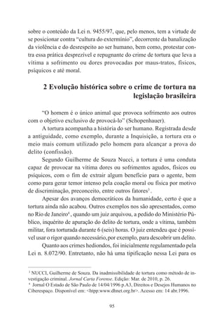95
sobre o conteúdo da Lei n. 9455/97, que, pelo menos, tem a virtude de
se posicionar contra “cultura do extermínio”, decorrente da banalização
da violência e do desrespeito ao ser humano, bem como, protestar con-
tra essa prática desprezível e repugnante do crime de tortura que leva a
vítima a sofrimento ou dores provocadas por maus-tratos, físicos,
psíquicos e até moral.
2 Evolução histórica sobre o crime de tortura na
legislação brasileira
“O homem é o único animal que provoca sofrimento aos outros
com o objetivo exclusivo de provocá-lo” (Schopenhauer).
A tortura acompanha a história do ser humano. Registrada desde
a antiguidade, como exemplo, durante a Inquisição, a tortura era o
meio mais comum utilizado pelo homem para alcançar a prova do
delito (confissão).
Segundo Guilherme de Souza Nucci, a tortura é uma conduta
capaz de provocar na vítima dores ou sofrimentos agudos, físicos ou
psíquicos, com o fim de extrair algum benefício para o agente, bem
como para gerar temor intenso pela coação moral ou física por motivo
de discriminação, preconceito, entre outros fatores3
.
Apesar dos avanços democráticos da humanidade, certo é que a
tortura ainda não acabou. Outros exemplos nos são apresentados, como
no Rio de Janeiro4
, quando um juiz arquivou, a pedido do Ministério Pú-
blico, inquérito de apuração do delito de tortura, onde a vítima, também
militar, fora torturada durante 6 (seis) horas. O juiz entendeu que é possí-
vel usar o rigor quando necessário,por exemplo, para descobrir um delito.
Quanto aos crimes hediondos, foi inicialmente regulamentado pela
Lei n. 8.072/90. Entretanto, não há uma tipificação nessa Lei para os
____________________________________________
3
NUCCI, Guilherme de Souza. Da inadmissibilidade de tortura como método de in-
vestigação criminal. Jornal Carta Forense. Edição: Mar. de 2010, p. 26.
4
Jornal O Estado de São Paulo de 14/04/1996 p.A3, Direitos e Desejos Humanos no
Ciberespaço. Disponível em: <htpp:www.dhnet.org.br>. Acesso em: 14 abr.1996.
 