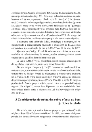 96
crimes de tortura. Quanto ao Estatuto da Criança e doAdolescente (ECA),
na antiga redação do artigo 233, dizia que: submeter a criança ou ado-
lescente sob tortura, a pena de reclusão seria de 1 (um) a 5 (cinco) anos;
no §1º, se resulta lesão corporal gravíssima, pena de reclusão de 4 (quatro)
a 12 (doze) anos; §3º se resulta morte, pena de reclusão de 15 (quinze) a
30 (trinta) anos. Tal dispositivo foi criticado pela doutrina, pois não es-
clarecia em que consistia a prática de tortura, bem como, qual a intenção
(elemento subjetivo) do torturador, além do mais o ECA não atingia tal
crime contra adultos, evidentemente porque não era esse seu objetivo.
Finalmente para sanar tais falhas, em relação a esse tema, foi re-
gulamentado e expressamente revogado o artigo 233 do ECA, com a
aprovação e a promulgação da Lei n. 9.455/97 em 07 de abril de 1997.
Quanto ao Código Penal Brasileiro, em vários momentos,
também se refere ao crime de tortura, porém, como agravante, como
circunstância qualificadora do homicídio etc.
A Lei n. 9.455/97 veio, em síntese, suprir omissão indesculpável
do legislador brasileiro, vejamos uma breve descrição:
No seu artigo 1º caput e §1º e §2º descreve as condutas típicas:
tortura-prova, tortura como crime meio, tortura racial ou discriminatória,
tortura pena ou castigo, tortura do encarcerado e omissão ante a tortura;
no § 3º cuidou do crime qualificado; no §4º previu causas de aumento
de pena; nos parágrafos seguintes (5º,6º e 7º) estão a perda do cargo, a
proibição de fiança, graça e anistia, assim como a progressividade de
regime. No artigo 2º, temos duas hipóteses: da territorialidade. Nos
dois artigos finais, estão a vigência da Lei e a Revogação do artigo
233 do ECA.
3 Considerações doutrinárias sobre ofensa ao bem
jurídico tutelado
De acordo com a primeira fonte de pesquisa, que está na Consti-
tuição da Republica Federativa do Brasil de 1998, os valores abrigados
por ele, tais como a liberdade, a segurança, o bem-estar social, a igualdade
 