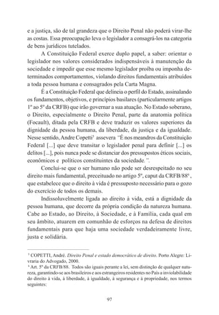 97
e a justiça, são de tal grandeza que o Direito Penal não poderá virar-lhe
as costas. Essa preocupação leva o legislador a consagrá-los na categoria
de bens jurídicos tutelados.
A Constituição Federal exerce duplo papel, a saber: orientar o
legislador nos valores considerados indispensáveis à manutenção da
sociedade e impedir que esse mesmo legislador proíba ou imponha de-
terminados comportamentos, violando direitos fundamentais atribuídos
a toda pessoa humana e consagrados pela Carta Magna.
É a Constituição Federal que delineia o perfil do Estado, assinalando
os fundamentos, objetivos, e princípios basilares (particularmente artigos
1º ao 5º da CRFB) que irão governar a sua atuação. No Estado soberano,
o Direito, especialmente o Direito Penal, parte da anatomia política
(Focault), ditada pela CRFB e deve traduzir os valores superiores da
dignidade da pessoa humana, da liberdade, da justiça e da igualdade.
Nesse sentido,Andre Copetti5
assevera “É nos meandros da Constituição
Federal [...] que deve transitar o legislador penal para definir [...] os
delitos [...], pois nunca pode se distanciar dos pressupostos éticos sociais,
econômicos e políticos constituintes da sociedade.”.
Conclui-se que o ser humano não pode ser desrespeitado no seu
direito mais fundamental, preceituado no artigo 5º, caput da CRFB/886
,
que estabelece que o direito à vida é pressuposto necessário para o gozo
do exercício de todos os demais.
Indissoluvelmente ligada ao direito à vida, está a dignidade da
pessoa humana, que decorre da própria condição da natureza humana.
Cabe ao Estado, ao Direito, à Sociedade, e à Família, cada qual em
seu âmbito, atuarem em comunhão de esforços na defesa de direitos
fundamentais para que haja uma sociedade verdadeiramente livre,
justa e solidária.
____________________________________________
5
COPETTI, André. Direito Penal e estado democrático de direito. Porto Alegre: Li-
vraria do Advogado, 2000.
6
Art. 5º da CRFB/88. Todos são iguais perante a lei, sem distinção de qualquer natu-
reza, garantindo-se aos brasileiros e aos estrangeiros residentes no País a inviolabilidade
do direito à vida, à liberdade, à igualdade, à segurança e à propriedade, nos termos
seguintes:
 