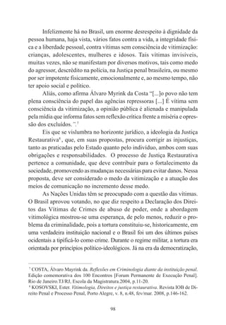98
Infelizmente há no Brasil, um enorme desrespeito à dignidade da
pessoa humana, haja vista, vários fatos contra a vida, a integridade físi-
ca e a liberdade pessoal, contra vítimas sem consciência de vitimização:
crianças, adolescentes, mulheres e idosos. Tais vítimas invisíveis,
muitas vezes, não se manifestam por diversos motivos, tais como medo
do agressor, descrédito na polícia, na Justiça penal brasileira, ou mesmo
por ser impotente fisicamente, emocionalmente e, ao mesmo tempo, não
ter apoio social e político.
Aliás, como afirma Álvaro Myrink da Costa “[...]o povo não tem
plena consciência do papel das agências repressoras [...] É vítima sem
consciência da vitimização, a opinião pública é alienada e manipulada
pela mídia que informa fatos sem reflexão crítica frente a miséria e opres-
são dos excluídos.”.7
Eis que se vislumbra no horizonte jurídico, a ideologia da Justiça
Restaurativa8
, que, em suas propostas, procura corrigir as injustiças,
tanto as praticadas pelo Estado quanto pelo indivíduo, ambos com suas
obrigações e responsabilidades. O processo de Justiça Restaurativa
pertence a comunidade, que deve contribuir para o fortalecimento da
sociedade, promovendo as mudanças necessárias para evitar danos. Nessa
proposta, deve ser considerado o medo da vitimização e a atuação dos
meios de comunicação no incremento desse medo.
As Nações Unidas têm se preocupado com a questão das vítimas.
O Brasil aprovou votando, no que diz respeito a Declaração dos Direi-
tos das Vítimas de Crimes de abuso de poder, onde a abordagem
vitimológica mostrou-se uma esperança, de pelo menos, reduzir o pro-
blema da criminalidade, pois a tortura constituiu-se, historicamente, em
uma verdadeira instituição nacional e o Brasil foi um dos últimos países
ocidentais a tipificá-lo como crime. Durante o regime militar, a tortura era
orientada por princípios político-ideológicos. Já na era da democratização,
____________________________________________
7
COSTA, Álvaro Mayrink da. Reflexões em Criminologia diante da instituição penal.
Edição comemorativa dos 100 Encontros [Forum Permanente de Execução Penal].
Rio de Janeiro.TJ/RJ, Escola da Magistratura.2004, p.11-20.
8
KOSOVSKI, Ester. Vitimologia, Direitos e justiça restaurativa. Revista IOB de Di-
reito Penal e Processo Penal, Porto Alegre, v. 8, n.48, fev/mar. 2008, p.146-162.
 