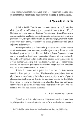 99
ela se orienta, fundamentalmente, por critérios socioeconômicos, realçando
os componentes étnico-racial e das minorias excluídas e marginalizadas.
4 Meios de execução
A Lei n. 9.455/97 estabelece que os meios de execução no crime
de tortura são a violência e a grave ameaça. Como seria a violência?
Seria o emprego de qualquer desforço físico sobre a vítima. Como exem-
plos, chicotadas, pauladas, pontapés, prisão, submersão em água tem-
porariamente, choques elétricos etc, e a grave ameaça, exemplificando,
seria: ameaça de morte, de estupro, de lesões, promessa de mal grave,
injusto e iminente etc.
Triste época viveu a humanidade, quando não se prestava atenção
à tortura contra os seres humanos, usando argumentos a fim de sustentá-
la, visando com tal ato obter diversos dados, informações ou até mesmo
um bem, usando sofismas, com invocação de buscar o interesse da cole-
tividade. Entretanto, a tortura simbolizou quando não punida, como as-
severa o autor Guilherme de Souza Nucci “[...]um espaço tenebroso no
cenário dos direitos e garantias fundamentais e significou um cancro no
seio do Estado Democrático de Direito”.9
Tortura é conduta apta a gerar temor intenso pela forte coação
moral e física por preconceitos, discriminação, tornando-se fator de
desvalor pela vida humana. Ressalte-se que a prática de tortura é proibi-
da constitucionalmente no Brasil, em qualquer espécie ou finalidade.
Em suma, o crime de tortura, sem dúvida, deve ser um crime
imprescritível, pois sem titubear, pode-se afirmar que ofende nas suas
raízes a proteção aos direitos humanos.
4.1 Sujeitos do crime de tortura
Poderá ser sujeito ativo, aquela pessoa que pratica, e quanto ao
sujeito passivo, trata-se da pessoa que sofre a violência ou ameaça e,
____________________________________________
9
NUCCI, Guillherme de Souza. Jornal Carta Forense. Ed., mar. 2010, p.26.
 