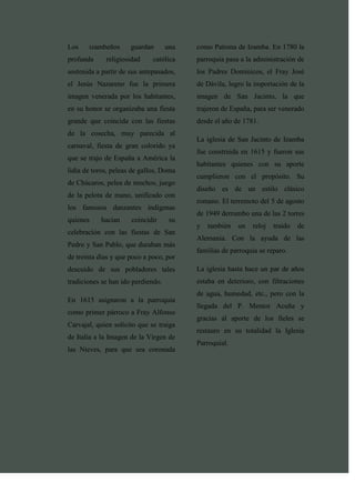 Los    izambeños      guardan       una   como Patrona de Izamba. En 1780 la
profunda     religiosidad     católica    parroquia pasa a la administración de
sostenida a partir de sus antepasados,    los Padres Dominicos, el Fray José
el Jesús Nazareno fue la primera          de Dávila, logro la importación de la
imagen venerada por los habitantes,       imagen de San Jacinto, la que
en su honor se organizaba una fiesta      trajeron de España, para ser venerado
grande que coincida con las fiestas       desde el año de 1781.
de la cosecha, muy parecida al
                                          La iglesia de San Jacinto de Izamba
carnaval, fiesta de gran colorido ya
                                          fue construida en 1615 y fueron sus
que se trajo de España a América la
                                          habitantes quienes con su aporte
lidia de toros, peleas de gallos, Doma
                                          cumplieron con el propósito. Su
de Chúcaros, pelea de mochos, juego
                                          diseño es de un estilo clásico
de la pelota de mano, unificado con
                                          romano. El terremoto del 5 de agosto
los famosos danzantes indígenas
                                          de 1949 derrumbo una de las 2 torres
quienes    hacían     coincidir      su
                                          y   también   un   reloj   traído   de
celebración con las fiestas de San
                                          Alemania. Con la ayuda de las
Pedro y San Pablo, que duraban más
                                          familias de parroquia se reparo.
de treinta días y que poco a poco, por
descuido de sus pobladores tales          La iglesia hasta hace un par de años
tradiciones se han ido perdiendo.         estaba en deterioro, con filtraciones
                                          de agua, humedad, etc., pero con la
En 1615 asignaron a la parroquia
                                          llegada del P. Mentor Acuña y
como primer párroco a Fray Alfonso
                                          gracias al aporte de los fieles se
Carvajal, quien solicito que se traiga
                                          restauro en su totalidad la Iglesia
de Italia a la Imagen de la Virgen de
                                          Parroquial.
las Nieves, para que sea coronada
 