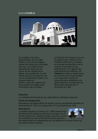 LA CATEDRAL




Es el edificio más alto y                La Catedral de Ambato es uno de
representativo de la ciudad.             los lugares más visitados. Esta
Dentro y fuera de esta iglesia           moderna edificación se destaca
existen dos atractivos principales       en el pasaje arquitectónico de la
que son: Los vitrales de los             urbe por lo preciado de sus
apóstoles de Jesús que se                proporciones; es la iglesia más
ubican en las cúpulas de la              importante de los católicos. La
iglesia y las guardianas de este         Catedral se observa desde todos
templo que son las palomas que           los rincones de la ciudad debido
con su acostumbrado gorjeo y su          a su imponente cúpula, fue
singular vuelo por                       construida para reemplazar a la
dentro y fuera de la iglesia nos         Iglesia Matriz de Ambato que fue
hace pensar que vigilan cada             seriamente afectada por el
movimiento que se realiza.               terremoto de 1.949


Dirección
La Catedral está ubicada en las calles Bolívar y Montalvo (esquina)
Fecha de Inauguración
Reemplazo a la Iglesia Matriz de Ambato que fue seriamente afectada por
el terremoto de 1.949, fue inaugurada el 12 de diciembre de 1954.
Descripción
La capilla original se construyo en 1.698 cuando luego
del terremoto la ciudad se asentó en ese lugar, fue un
chozón grande con cubierta de paja y que poco a poco
fue creciendo con las contribuciones de los priostes y
las fiestas hasta ser reemplazada por otra iglesia en el mismo sitio en el
que está la actual Catedral.


                                                                    Página 5
 