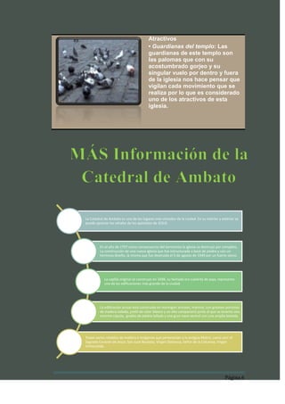 Atractivos
                                         • Guardianas del templo: Las
                                         guardianas de este templo son
                                         las palomas que con su
                                         acostumbrado gorjeo y su
                                         singular vuelo por dentro y fuera
                                         de la iglesia nos hace pensar que
                                         vigilan cada movimiento que se
                                         realiza por lo que es considerado
                                         uno de los atractivos de esta
                                         iglesia.




La Catedral de Ambato es uno de los lugares más visitados de la ciudad. En su interior y exterior se
puede apreciar los vitrales de los apóstoles de JESUS.




         En el año de 1797 como consecuencia del terremoto la iglesia se destruyó por completo.
         La construcción de una nueva iglesia que fue estructurada a base de piedra y con un
         hermoso diseño, la misma que fue destruida el 5 de agosto de 1949 por un fuerte sismo.




            La capilla original se construyó en 1698, su fachada era cubierta de paja, represento
            una de las edificaciones más grande de la ciudad.




         La edificación actual está construida en hormigón armado, mármol, con grandes portones
         de madera tallada, pretil de color blanco y un alto campanario junto al que se levanta una
         enorme cúpula, gradas de piedra tallada y una gran nave central con una amplia bóveda.




Posee varios retablos de madera e imágenes que pertenecían a la antigua Matriz, como son: el
Sagrado Corazón de Jesús, San Juan Bautista, Virgen Dolorosa, Señor de la Columna, Virgen
Inmaculada.




                                                                                           Página 6
 