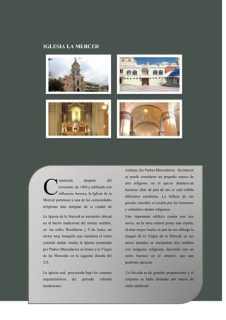 IGLESIA LA MERCED




                                                 Ambato, los Padres Mercedarios. Su interior
                                                 se puede considerar un pequeño museo de



C
          onstruida        después        del
                                                 arte religioso, en el que se desataca un
          terremoto de 1800 y edificada con
                                                 hermoso altar de pan de oro el cuál exhibe
          influencia barroca, la Iglesia de la
                                                 diferentes esculturas. La belleza de sus
Merced pertenece a una de las comunidades
                                                 paredes laterales se resalta por los hermosos
religiosas más antiguas de la ciudad de
                                                 y coloridos vitrales religiosos.
La Iglesia de la Merced se encuentra ubicad      Este imponente edificio cuenta con tres
en el barrio tradicional del mismo nombre,       naves, en la nave central posee una cúpula,
en las calles Rocafuerte y 5 de Junio, un        el altar mayor hecho en pan de oro alberga la
sector muy tranquilo que mantiene el estilo      imagen de la Virgen de la Merced, en sus
colonial donde resalta la iglesia construida     naves laterales se encuentran dos retablos
por Padres Mercedarios en honor a la Virgen      con imágenes religiosas, decorado con un
de las Mercedes en la segunda década del         estilo barroco en el exterior, que aun
XX.                                              podemos apreciar.

La iglesia está proyectada bajo los cánones      La bóveda es de grandes proporciones y el
arquitectónicos    del   periodo     colonial    conjunto se halla limitado por muros de
ecuatoriano.                                     estilo medieval.


                                                                                    Página 8
 