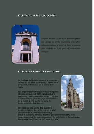 IGLESIA DEL PERPETUO SOCORRO




                            Perpetuo Socorro rodeada de un policromo paisaje
                            que destaca su sobria arquitectura, esta iglesia
                            redentorista adorna el sector de Ficoa y congrega
                            gran cantidad de fieles para sus celebraciones
                            litúrgicas.




IGLESIA DE LA MEDALLA MILAGROSA


La Capilla de la Medalla Milagrosa se encuentra
ubicada en las calles Rocafuerte y Lalama, en la
parroquia San Francisco, en el centro de la
ciudad.

Esta imponente construcción de estilo neogótico
edificado alrededor de 1900, la sobriedad de
sus formas y la imponencia de sus proporciones
la constituyen en verdadera joya arquitectónica
de la ciudad, por lo que forma parte del
Patrimonio Cultural de Ambato.

La historia de esta capilla data cuando el
presidente Gabriel García Moreno, en su afán
para moralizar la sociedad ecuatoriana, y
debido a su espíritu altruista, trajo el 8 de septiembre de 1870 a las
congregaciones de los padres lazaristas y de las Hijas de la Caridad, orden
fundada por San Vicente de Paúl en el siglo XVII.
 