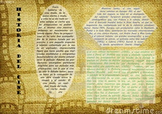 HISTORIA
Suele
hablarse de
cine mudo, de la
época silente o muda,
y esto no es del todo ex-
acto aunque es cierto que
las proyecciones no podían
por sí mismas sino mostrar
imágenes en movimiento sin
sonido alguno. Pero las proyecci-
ones en las salas iban acompaña-
das de la música tocada por un
pianista o una pequeña orquesta
y además comentada por la voz
de un explicador, imprescindible
figura que hacía posible que mul-
titudes analfabetas o inmigrantes
desconocedores del idioma entend-
ieran la película. Además las pro-
ductoras encargaban partituras
originales para sus películas más
prestigiosas, con lo que al cine
ya sólo le faltaba hablar, pero
se tenía ya la concepción de
una obra creada entre la
imagen y el sonido. El
cine mudo, en reali-
dad, mudo del todo,
en cierto modo
no era.
Mientras tanto, el cine seguía
otros caminos en Europa. Allí, el sen-
tido del negocio se basó en el monopolio
del celuloide. Surgieron grandes empresas cin-
ematográficas que, con Francia a la cabeza, domin-
aron el mercado mundial hasta la Gran Guerra, en que su
hegemonía fue reemplazada por la de la industria estadoun-
idense. Hasta 1914, Europa, con productoras como la Gaumont, la
Pathé o la Itala films, dominaron los mercados internacionales.
Así, el cine cómico francés, con André Deed y Max Linder
o el colossal italiano, con grandes escenografías y par-
ticipación de extras, en películas como Quo vadis?
(1912) o Cabiria (1914) fueron la escue-
la donde aprendieron Charles Chaplin
H
I
S
T
O
R
I
A
D
E
L
C
I
N
E
y el cine cómico norteameri-
cano o David W. Griffith que
asumió los presupuestos del
peplum en Judith de Betulia
o Intolerancia. Más tarde Eu-
ropa sufrió una patente dec-
adencia debido a la Primera
Guerra Mundial, que marcó
la pérdida de la preponderan-
cia internacional de su cine.
Aun así, tras la guerra, se
crearon obras maestras que
iban a hacer escuela. El mov-
imiento más importante en
estos años fue el Expresion-
ismo, cuyo punto de partida
suele fijarse con la película El
gabinete del doctor Caligari
(1919), y cuya estética ex-
traña y alienada respondía a
los miedos de la Europa de
postguerra, seguida después
por Nosferatu, el vampiro
(1922). También, en pa-
ralelo al movimiento surreal-
ista en pintura y literatura,
surgió un cine surrealista,
cuyo exponente más céle-
bre es Un perro andaluz
dirigida por Luis Buñuel.
Por su parte el cine nórd-
ico contaba con las figu-
ras de Victor Sjöström y
Mauritz Stiller en Suecia y
Finlandia respectivamente.
 