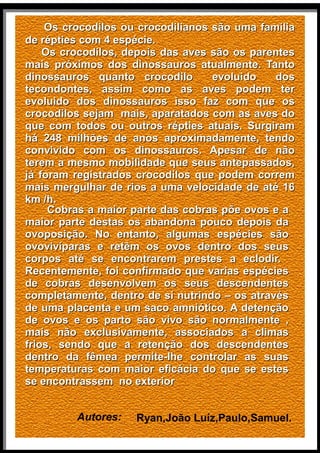 OOss ccrrooccooddiillooss oouu ccrrooccooddiilliiaannooss ssããoo uummaa ffaammíílliiaa 
ddee rrééppttiieess ccoomm 44 eessppéécciiee.. 
OOss ccrrooccooddiillooss,, ddeeppooiiss ddaass aavveess ssããoo ooss ppaarreenntteess 
mmaaiiss pprróóxxiimmooss ddooss ddiinnoossssaauurrooss aattuuaallmmeennttee.. TTaannttoo 
ddiinnoossssaauurrooss qquuaannttoo ccrrooccooddiilloo eevvoolluuiiddoo ddooss 
tteeccoonnddoonntteess,, aassssiimm ccoommoo aass aavveess ppooddeemm tteerr 
eevvoolluuiiddoo ddooss ddiinnoossssaauurrooss iissssoo ffaazz ccoomm qquuee ooss 
ccrrooccooddiillooss sseejjaamm mmaaiiss,, aappaarraattaaddooss ccoomm aass aavveess ddoo 
qquuee ccoomm ttooddooss oouu oouuttrrooss rrééppttiieess aattuuaaiiss.. SSuurrggiirraamm 
hháá 24488 mmiillhhõõeess ddee aannooss aapprrooxxiimmaaddaammeennttee,, tteennddoo 
ccoonnvviivviiddoo ccoomm ooss ddiinnoossssaauurrooss.. AAppeessaarr ddee nnããoo 
tteerreemm aa mmeessmmoo mmoobbiilliiddaaddee qquuee sseeuuss aanntteeppaassssaaddooss,, 
jjáá ffoorraamm rreeggiissttrraaddooss ccrrooccooddiillooss qquuee ppooddeemm ccoorrrreemm 
mmaaiiss mmeerrgguullhhaarr ddee rriiooss aa uummaa vveelloocciiddaaddee ddee aattéé 1166 
kkmm //hh.. 
CCoobbrraass aa mmaaiioorr ppaarrttee ddaass ccoobbrraass ppõõee oovvooss ee aa 
mmaaiioorr ppaarrttee ddeessttaass ooss aabbaannddoonnaa ppoouuccoo ddeeppooiiss ddaa 
oovvooppoossiiççããoo.. NNoo eennttaannttoo,, aallgguummaass eessppéécciieess ssããoo 
oovvoovviivvííppaarraass ee rreettêêmm ooss oovvooss ddeennttrroo ddooss sseeuuss 
ccoorrppooss aattéé ssee eennccoonnttrraarreemm pprreesstteess aa eeccllooddiirr.. 
RReecceenntteemmeennttee,, ffooii ccoonnffiirrmmaaddoo qquuee vvaarriiaass eessppéécciieess 
ddee ccoobbrraass ddeesseennvvoollvveemm ooss sseeuuss ddeesscceennddeenntteess 
ccoommpplleettaammeennttee,, ddeennttrroo ddee ssii nnuuttrriinnddoo –– ooss aattrraavvééss 
ddee uummaa ppllaacceennttaa ee uumm ssaaccoo aammnniióóttiiccoo.. AA ddeetteennççããoo 
ddee oovvooss ee ooss ppaarrttoo ssããoo vviivvoo ssããoo nnoorrmmaallmmeennttee ,, 
mmaaiiss nnããoo eexxcclluussiivvaammeennttee,, aassssoocciiaaddooss aa cclliimmaass 
ffrriiooss,, sseennddoo qquuee aa rreetteennççããoo ddooss ddeesscceennddeenntteess 
ddeennttrroo ddaa ffêêmmeeaa ppeerrmmiittee--llhhee ccoonnttrroollaarr aass ssuuaass 
tteemmppeerraattuurraass ccoomm mmaaiioorr eeffiiccáácciiaa ddoo qquuee ssee eesstteess 
ssee eennccoonnttrraasssseemm nnoo eexxtteerriioorr 
Autores: Ryan,João Luíz,Paulo,Samuel. 
 