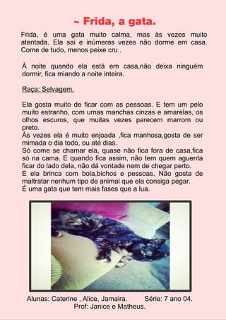 ~ Frida, a gata. 
Frida, é uma gata muito calma, mas às vezes muito 
atentada. Ela sai e inúmeras vezes não dorme em casa. 
Come de tudo, menos peixe cru . 
À noite quando ela está em casa,não deixa ninguém 
dormir, fica miando a noite inteira. 
Raça: Selvagem. 
Ela gosta muito de ficar com as pessoas. E tem um pelo 
muito estranho, com umas manchas cinzas e amarelas, os 
olhos escuros, que muitas vezes parecem marrom ou 
preto. 
Às vezes ela é muito enjoada ,fica manhosa,gosta de ser 
mimada o dia todo, ou até dias. 
Só come se chamar ela, quase não fica fora de casa,fica 
só na cama. E quando fica assim, não tem quem aguenta 
ficar do lado dela, não dá vontade nem de chegar perto. 
E ela brinca com bola,bichos e pessoas. Não gosta de 
maltratar nenhum tipo de animal que ela consiga pegar. 
É uma gata que tem mais fases que a lua. 
Alunas: Caterine , Alice, Jamaira. Série: 7 ano 04. 
Prof: Janice e Matheus. 
 