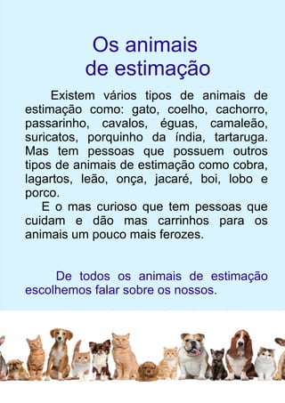 Os animais 
de estimação 
Existem vários tipos de animais de 
estimação como: gato, coelho, cachorro, 
passarinho, cavalos, éguas, camaleão, 
suricatos, porquinho da índia, tartaruga. 
Mas tem pessoas que possuem outros 
tipos de animais de estimação como cobra, 
lagartos, leão, onça, jacaré, boi, lobo e 
porco. 
E o mas curioso que tem pessoas que 
cuidam e dão mas carrinhos para os 
animais um pouco mais ferozes. 
De todos os animais de estimação 
escolhemos falar sobre os nossos. 
 