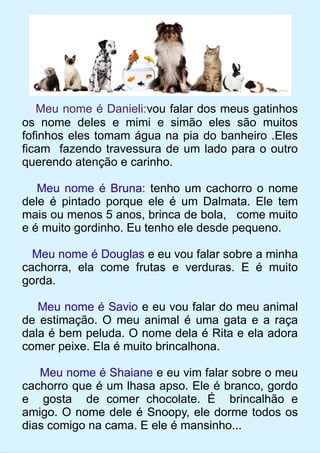 Meu nome é Danieli:vou falar dos meus gatinhos 
os nome deles e mimi e simão eles são muitos 
fofinhos eles tomam água na pia do banheiro .Eles 
ficam fazendo travessura de um lado para o outro 
querendo atenção e carinho. 
Meu nome é Bruna: tenho um cachorro o nome 
dele é pintado porque ele é um Dalmata. Ele tem 
mais ou menos 5 anos, brinca de bola, come muito 
e é muito gordinho. Eu tenho ele desde pequeno. 
Meu nome é Douglas e eu vou falar sobre a minha 
cachorra, ela come frutas e verduras. E é muito 
gorda. 
Meu nome é Savio e eu vou falar do meu animal 
de estimação. O meu animal é uma gata e a raça 
dala é bem peluda. O nome dela é Rita e ela adora 
comer peixe. Ela é muito brincalhona. 
Meu nome é Shaiane e eu vim falar sobre o meu 
cachorro que é um lhasa apso. Ele é branco, gordo 
e gosta de comer chocolate. É brincalhão e 
amigo. O nome dele é Snoopy, ele dorme todos os 
dias comigo na cama. E ele é mansinho... 
 