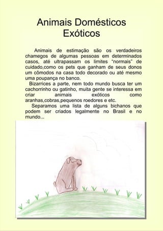 Animais Domésticos 
Exóticos 
Animais de estimação são os verdadeiros 
chamegos de algumas pessoas em determinados 
casos, até ultrapassam os limites “normais” de 
cuidado,como os pets que ganham de seus donos 
um cômodos na casa todo decorado ou até mesmo 
uma poupança no banco. 
Bizarrices a parte, nem todo mundo busca ter um 
cachorrinho ou gatinho, muita gente se interessa em 
criar animais exóticos como 
aranhas,cobras,pequenos roedores e etc. 
Separamos uma lista de alguns bichanos que 
podem ser criados legalmente no Brasil e no 
mundo... 
 