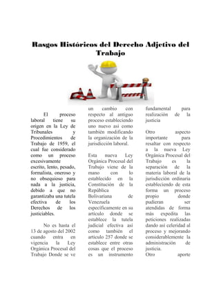 Rasgos Históricos del Derecho Adjetivo del
Trabajo
El proceso
laboral tiene su
origen en la Ley de
Tribunales y
Procedimientos de
Trabajo de 1959, el
cual fue considerado
como un proceso
excesivamente
escrito, lento, pesado,
formalista, oneroso y
no obsequioso para
nada a la justicia,
debido a que no
garantizaba una tutela
efectiva de los
Derechos de los
justiciables.
No es hasta el
13 de agosto del 2002
cuando entra en
vigencia la Ley
Orgánica Procesal del
Trabajo Donde se ve
un cambio con
respecto al antiguo
proceso estableciendo
uno nuevo asi como
también modificando
la organización de la
jurisdicción laboral.
Esta nueva Ley
Orgánica Procesal del
Trabajo viene de la
mano con lo
establecido en la
Constitución de la
República
Bolivariana de
Venezuela
específicamente en su
artículo donde se
establece la tutela
judicial efectiva así
como también el
articulo 257 donde se
establece entre otras
cosas que el proceso
es un instrumento
fundamental para
realización de la
justicia
Otro aspecto
importante para
resaltar con respecto
a la nueva Ley
Orgánica Procesal del
Trabajo es la
separación de la
materia laboral de la
jurisdicción ordinaria
estableciendo de esta
forma un proceso
propio donde
pudieran ser
atendidas de forma
más expedita las
peticiones realizadas
dando así celeridad al
proceso y mejorando
considerablemente la
administración de
justicia.
Otro aporte
 