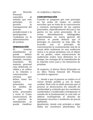 del Derecho
Procesal
coinciden al
señalar que este
principio es
permite la
transparencia del
proceso
jurisdiccional y la
participación
ciudadana en la
administración
de justicia.
INMEDIACIÓN
El termino
inmediación se
puede definir
literalmente como
próximo, cercano,
inmediato. En
materia procesal
esta definición es
válida y se refiere
a la relación y
comunicación
cercana que
deben tener los
sujetos
procesales con
los medios de
pruebas, los
actos procesales
y entre sí. Como
consecuencia de
lo anterior la
inmediación se
puede clasificar
en subjetiva y objetiva.
CONCENTRACIÓN
Cuando se pregunta por este principio
en las aulas de clases es común
escuchar que se trata de la concurrencia
y contacto permanente de los sujetos
procesales, específicamente del juez y las
partes en los actos procesales. Si se
revisa detenidamente bibliografías
especializadas en teoría general del
proceso se puede deducir que el
principio en mención va más allá. De
acuerdo con el principio de
concentración la sustanciación oral de la
causa debe realizarse en una audiencia
única o en pocas próximas con el objeto
de no perder, como consecuencia de
audiencias orales muy distantes en el
tiempo, las ventajas de la inmediación de
la relación entre juez y los elementos de
pruebas.
Al respecto, el doctor Devis Echandía en
su libro Teoría General del Proceso
escribió lo siguiente:
“… tiende a que el proceso se realice en el
menor tiempo posible y con la mejor
unidad. Para esto se debe procurar que el
proceso se desenvuelva sin solución de
continuidad y evitando que las cuestiones
accidentales o incidentales entorpezcan el
estudio de lo fundamental; lo cual solo se
obtiene restringiendo el derecho de
interponer recursos e incidentes de previa
definición.
Igualmente, tiende este principio a dejar
todas las cuestiones planteadas, los
 
