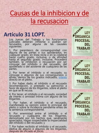 Causas de la inhibicion y de
la recusacion
Los Jueces del Trabajo y los funcionarios
judiciales deberán inhibirse o podrán ser
recusados, por alguna de las causales
siguientes:
1. Por parentesco de consanguinidad con
alguna de las partes o sus apoderados, en
cualquier grado, en línea recta o en la colateral
hasta cuarto grado, inclusive, o de afinidad
hasta el segundo grado, inclusive. Procederá
también, la inhibición o recusación por ser
cónyuge del inhibido o del recusado, del
apoderado o del asistente de cualquiera de las
partes.
2. Por tener el inhibido o el recusado, su
cónyuge o algunos de sus consanguíneos o
afines, dentro de los grados indicados, interés
directo en el pleito.
3. Por haber dado, el inhibido o el recusado
recomendación, o prestado su patrocinio a
favor de alguno de los litigantes, sobre el pleito
en que se le recusa.
4. Por tener, el inhibido o el recusado, sociedad
de interés o amistad intima con alguno de los
litigantes.
5. Por haber, el inhibido o el recusado,
manifestado su opinión sobre lo principal del
pleito o sobre la incidencia pendiente entes de
la sentencia correspondiente.
6. Por enemistad entre el inhibido o el
recusado y cualquiera de los litigantes,
demostrada por los hechos que, sanamente
apreciados, hagan sospechable la imparcialidad
del inhibido o del recusado; y
7. Por haber recibido el inhibido o el recusado,
dádiva de alguno e algunos de los litigantes,
después de iniciado el juicio.
 