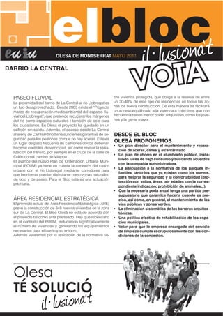 elbloc)(*
                              !"# "$%!&'
                            OLESA DE MONTSERRAT MAYO 2011

BARRIO LA CENTRAL




  PASEO FLUVIAL                                                   bre vivienda protegida, que obliga a la reserva de entre
  La proximidad del barrio de La Central al río Llobregat es      un 30-40% de este tipo de residencias en todas las zo-
  un lujo desaprovechado. Desde 2003 existe el “Proyecto          nas de nueva construcción. De esta manera se facilitará
  marco de recuperación medioambiental del espacio ﬂu-            un acceso equilibrado a la vivienda a colectivos que con
  vial del Llobregat”, que pretende recuperar los márgenes        frecuencia tienen menor poder adquisitivo, como los jóve-
  del río como espacios naturales t también de ocio para          nes y la gente mayor.
  los ciudadanos. En Olesa el proyecto ha quedado en un
  callejón sin salida. Además, el acceso desde La Central
  al areny de Ca l’Isard no tiene suﬁcientes garantías de se-     DESDE EL BLOC
  guridad para los peatones porque no hay aceras. Este es
  un lugar de paso frecuente de camiones donde deberían
                                                                  OLESÀ PROPONEMOS
                                                                  • Un plan director para el mantenimiento y repara-
  hacerse controles de velocidad, así como revisar la seña-
                                                                    ción de aceras, calles y alcantarillado
  lización del tránsito, por ejemplo en el cruce de la calle de
                                                                  • Un plan de ahorro en el alumbrado público, insta-
  Colón con el camino de Vilapou.
                                                                    lando luces de bajo consumo y buscando acuerdos
  El avance del nuevo Plan de Ordenación Urbana Muni-
                                                                    con la compañía suministradora.
  cipal (POUM) ya tiene en cuenta la conexión del casco
                                                                  • La adecuación a la normativa de los parques in-
  urbano con el río Llobregat mediante corredores para
                                                                    fantiles, tanto los que ya existen como los nuevos,
  que las riberas puedan disfrutarse como zonas naturales,
                                                                    para mejorar la seguridad y la confortabilidad (pro-
  de ocio y de paseo. Para el Bloc esta es una actuación
                                                                    tección con vallas, áreas por edades con la corres-
  prioritaria.
                                                                    pondiente indicación, prohibición de animales...).
                                                                  • Que la necesaria poda anual tenga una partida pre-
                                                                    supuestaria que garantice hacerla cuando es pre-
  ÁREA RESIDENCIAL ESTRATÉGICA                                      ciso, así como, en general, el mantenimiento de las
  El proyecto actual del Área Residencial Estratégica (ARE)         vías públicas y zonas verdes.
  prevé la construcción de 848 nuevas viviendas en la zona        • La eliminación sistemática de las barreras arquitec-
  sur de La Central. El Bloc Olesà no está de acuerdo con           tónicas.
  el proyecto tal como está planteado. Hay que repensarlo         • Una política efectiva de rehabilitación de los espa-
  en el contexto del POUM, reduciendo signiﬁcativamente             cios municipales.
  el número de viviendas y generando los equipamientos            • Velar para que la empresa encargada del servicio
  necesarios para el barrio y su entorno.                           de limpieza cumpla escrupulosamente con las con-
  Además velaremos por la aplicación de la normativa so-            diciones de la concesión.




  !"#$%&
  !"#$%&'()*
 