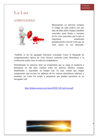 La Luz
7ª Edición
24/03/2015
¿CÓMO FUNCIONA?
Básicamente, un antivirus compara
el código de cada archivo con una
base de datos delos códigos (también
conocidos como firmas o vacunas)
de los virus conocidos, por lo que es
importante actualizarla
periódicamente a fin de evitar que un
virus nuevo no sea detectado.
También se les ha agregado funciones avanzadas Como la búsqueda de
comportamientos típicos de virus (técnica conocida como Heurística) o la
verificación contra virus en redes de computadores.
Normalmente un antivirus tiene un componente que se carga en memoria y
permanece en ella para verificar todos los archivos abiertos, creados,
modificados y ejecutados en tiempo real. Es muy común que tengan
componentes que revisen los adjuntos de los correos electrónicos salientes y
entrantes, así como los scripts y programas que pueden ejecutarse en un
navegador web.
http://didepa.uaemex.mx/clases/DiTICAD/Antivirus.pdf
6
7
7
5
2
5
 