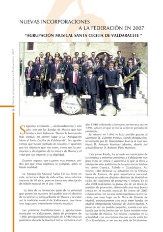 NUEVAS INCORPORACIONES
                                                                    A LA FEDERACIÓN EN 2007
                                                     “AGRUPACIÓN MUSICAL SANTA CECILIA DE VALDARACETE “
Nuevas incorporaciones a la Federación en 2007




        8


                                                                                                          año 1.940, volviendo a formarse por tercera vez en
                                                       eguimos creciendo…, afortunadamente y este

                                                 S     año, son dos las Bandas de Música que han
                                                       tenido a bien federarse. Damos la bienvenida
                                                 más cordial, en primer lugar a la “Agrupación
                                                                                                          1.994, año en el que se inicia su tercer periodo de
                                                                                                          existencia.
                                                                                                             Su retorno en 1.940 se hizo posible gracias al
                                                                                                          sacerdote D. Valentín Piedras, siendo dirigida pos-
                                                 Musical Santa Cecilia de Valdaracete”, les agrade-       teriormente por D. Maximiliano García al cual sus-
                                                 cemos que hayan confiado en nosotros y apuesten          tituyó D. Antonio Martínez Montes, abuelo del
                                                 por los objetivos que nos unen, como son la pro-         actual director D. Roberto París Martínez.
                                                 moción y divulgación de la música de Banda y el
                                                 velar por sus intereses y su dignidad.                       Esta joven Banda, ha actuado en municipios de
                                                                                                          la comarca y entornos próximos a Valdaracete con
                                                   Estamos seguros que cuantos mas estemos uni-           gran éxito de crítica y audiencia lo que la llevó a
                                                 dos por que estos objetivos se cumplan, antes se         interpretar ante auditorios de las provincias limítro-
                                                 harán realidad.                                          fes como Cuenca, Toledo y Guadalajara. Así
                                                                                                          mismo, cabe destacar su actuación en la Semana
                                                    La Agrupación Musical Santa Cecilia tiene en          Santa de Zamora, de gran importancia nacional.
                                                 esta, su tercera etapa de vida activa, una corta tra-    Hemos actuado en distintos distritos de Madrid en
                                                 yectoria de 10 años, pues se forma esta Asociación       ciclos de conciertos de primavera y verano. En el
                                                 de índole musical en el año 1.994.                       año 2004 realizamos la grabación de un disco de
                                                                                                          marchas de procesión, obteniendo una muy buena
                                                     La idea de su formación parte de la voluntad         crítica en el mundo musical. En enero de 2005
                                                 que ponen los mayores del pueblo con el objetivo         colaboramos con escena contemporánea en el con-
                                                 de recuperar su antigua Banda de Música y rescatar       cierto que tuvo lugar en la Plaza de Oriente de
                                                 así la tradición musical de Valdaracete, que tiene       Madrid, conjuntamente con otras siete bandas de
                                                 una larga pero intermitente historia musical.            Madrid interpretando Albricias de Llorens Barber. A
                                                                                                          pesar de ser un pueblo pequeño, cuenta con una
                                                   Las primeras manifestaciones y aportaciones            banda que se ha hecho con un buen nombre entre
                                                 musicales en Valdaracete, datan de principios de         las bandas de música. Así mismo, contamos en la
                                                 1.900, prosiguiendo hasta finales de 1.936 y tras un     actualidad, con una formación que oscila entre los
                                                 paréntesis durante la Guerra Civil se revitaliza en el   25 a 30 músicos, y con una escuela de 24 alumnos.
 