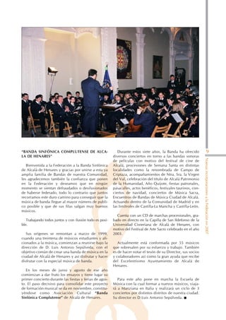 “BANDA SINFÓNICA COMPLUTENSE DE ALCA-                       Durante estos siete años, la Banda ha ofrecido                        9
LA DE HENARES”                                           diversos conciertos en torno a las bandas sonoras




                                                                                                                  Nuevas incorporaciones a la Federación en 2007
                                                         de películas con motivo del festival de cine de
   Bienvenida a la Federación a la Banda Sinfónica       Alcalá, procesiones de Semana Santa en distintas
de Alcalá de Henares y gracias por unirse a esta ya      localidades como la renombrada de Campo de
amplia familia de Bandas de nuestra Comunidad,           Criptaza, acompañamientos de Ntra. Sra. la Virgen
les agradecemos también la confianza que ponen           del Val, celebración del título de Alcalá Patrimonio
en la Federación y deseamos que en ningún                de la Humanidad, Año Quijote, fiestas patronales,
momento se sientan defraudados o desilusionados          pasacalles, actos benéficos, festivales taurinos, con-
de haberse federado, todo lo contrario que juntos        ciertos de navidad, conciertos de Música Sacra,
recorramos este duro camino para conseguir que la        Encuentros de Bandas de Música Ciudad de Alcalá.
música de banda llegue al mayor número de publi-         Actuando dentro de la Comunidad de Madrid y en
co posible y que de sus filas salgan muy buenos          las limítrofes de Castilla-La Mancha y Castilla-León.
músicos.
                                                           Cuenta con un CD de marchas procesionales, gra-
   Trabajando todos juntos y con ilusión todo es posi-   bado en directo en la Capilla de San Ildefonso de la
ble.                                                     Universidad Cisneriana de Alcalá de Henares, con
                                                         motivo del Festival de Arte Sacro celebrado en el año
   Sus orígenes se remontan a marzo de 1999,             2003.
cuando una treintena de músicos estudiantes y afi-
cionados a la música, comienzan a reunirse bajo la          Actualmente está conformada por 55 músicos
dirección de D. Luis Antonio Sepúlveda, con el           que sobresalen por su esfuerzo y trabajo. También
objetivo común de crear una banda de música en la        es de hacer notar el tesón de su Director, sus socios
ciudad de Alcalá de Henares y así disfrutar y hacer      y colaboradores así como la gran ayuda que recibe
disfrutar con la especial música de banda.               del Excelentísimo Ayuntamiento de Alcalá de
                                                         Henares.
   En los meses de junio y agosto de ese año
comienzan a dar fruto los ensayos y tiene lugar su
primer concierto durante las fiestas y ferias de agos-      Para este año pone en marcha la Escuela de
to. El paso decisivo para consolidar este proyecto       Música con la cual formar a nuevos músicos, viaja-
de formación musical se da en noviembre, constitu-       rá a Manziana en Italia y realizará un ciclo de 3
yéndose como Asociación Cultural “Banda                  conciertos por distintos distritos de nuestra ciudad.
Sinfónica Complutense” de Alcalá de Henares.             Su director es D Luis Antonio Sepúlveda.
 