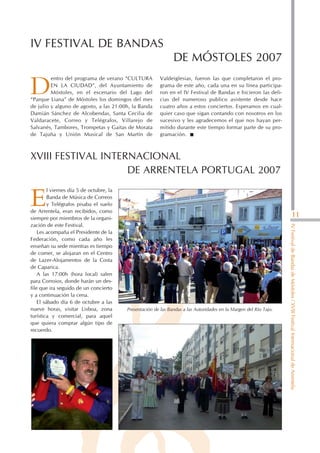 IV FESTIVAL DE BANDAS
                                                                DE MÓSTOLES 2007
         entro del programa de verano “CULTURA            Valdeiglesias, fueron las que completaron el pro-

D        EN LA CIUDAD”, del Ayuntamiento de
         Móstoles, en el escenario del Lago del
“Parque Liana” de Móstoles los domingos del mes
                                                          grama de este año, cada una en su línea participa-
                                                          ron en el IV Festival de Bandas e hicieron las deli-
                                                          cias del numeroso publico asistente desde hace
de julio y alguno de agosto, a las 21:00h, la Banda       cuatro años a estos conciertos. Esperamos en cual-
Damián Sánchez de Alcobendas, Santa Cecilia de            quier caso que sigan contando con nosotros en los
Valdaracete, Correo y Telégrafos, Villarejo de            sucesivo y les agradecemos el que nos hayan per-
Salvanés, Tambores, Trompetas y Gaitas de Morata          mitido durante este tiempo formar parte de su pro-
de Tajuña y Unión Musical de San Martín de                gramación.



XVIII FESTIVAL INTERNACIONAL
                    DE ARRENTELA PORTUGAL 2007
         l viernes día 5 de octubre, la

E        Banda de Música de Correos
         y Telégrafos pisaba el suelo
de Arrentela, eran recibidos, como
                                                                                                                                              11
siempre por miembros de la organi-
zación de este Festival.




                                                                                                                    IV Festival de Bandas de Móstoles / XVIII Festival Internacional de Arrentela
    Les acompaña el Presidente de la
Federación, como cada año les
enseñan su sede mientras es tiempo
de comer, se alojaran en el Centro
de Lazer-Alojamentos de la Costa
de Caparica.
    A las 17:00h (hora local) salen
para Corroios, donde harán un des-
file que ira seguido de un concierto
y a continuación la cena.
    El sábado día 6 de octubre a las
nueve horas, visitar Lisboa, zona         Presentación de las Bandas a las Autoridades en la Margen del Río Tajo.
turística y comercial, para aquel
que quiera comprar algún tipo de
recuerdo.
 