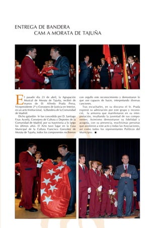 ENTREGA DE BANDERA
      CAM A MORATA DE TAJUÑA




E       l pasado día 23 de abril, la Agrupación
        Musical de Morata de Tajuña, recibió de
        manos de D. Alfredo Prada Presa,
Vicepresidente 2º y Consejero de Justicia en Interior,
en un acto Institucional, la Bandera de la Comunidad
                                                         con orgullo este reconocimiento y demostraron lo
                                                         que son capaces de hacer, interpretando diversas
                                                         canciones.
                                                            Tras escucharles, en su discurso el Sr. Prada
                                                         expresó su admiración por este grupo y recono-
de Madrid.                                               ció, la armonía que manifestaron en su inter-
   Dicho galardón le fue concedido por D. Santiago       pretación, resaltando la juventud de sus compo-
Fisas Ayxelá, Consejero de Cultura y Deportes de la      nentes. Asimismo demostraron su fidelidad y
Comunidad de Madrid, por su trayectoria a lo largo       acogida, con su presencia, muchísimas personas
los últimos años. El Acto tuvo lugar en la Casa          que asistieron a este acto y todas las Asociaciones,
Municipal de la Cultura Francisco González de            así como todos los representantes Políticos del
Morata de Tajuña, todos los componentes recibieron       Municipio.
 