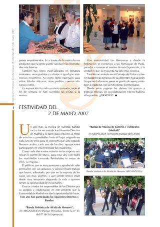 Exposición Mineras Combonianas / Festividad del 2 de mayo 2007




                                                                 países empobrecidos. Es a través de la venta de sus            Con anterioridad las Hermanas y desde la
                                                                 productos que la gente puede satisfacer las necesida-       Federación se comunico a las Parroquias de Parla,
                                                                 des más básicas.                                            para dar a conocer el motivo de esta Exposición, y la
                                                                    También hay libros especializados en literatura          verdad es que la respuesta ha sido muy positiva.
                                                                 misionera: otros pueblos y culturas al igual que testi-        También se anuncio en el Consejo de Cultura y fue-
                                                                 monios misioneros. Así como libros especiales para          ron bastantes las personas de las diferentes Asociaciones
                                                                 niños: fábulas africanas, otros pueblos, cuentos afri-      las que no dudaron en poner su granito de arena, pasán-
                                                                 canos y otros.                                              dose a colaborar con las Misioneras Combonianas.
                                                                    La exposición ha sido un éxito rotundo, todo el             Desde estas paginas les damos las gracias a
                                                                 fin de semana se han sucedido las visitas a la              todos/as ellos/as, sin su colaboración esto no hubiera
                                                                 misma.                                                      sido posible. ¡¡GRACIAS!!



           4                                                     FESTIVIDAD DEL
                                                                            2 DE MAYO 2007


                                                                 U          n año más, la música de nuestras Bandas
                                                                            sacó a los vecinos de los diferentes Distritos
                                                                            de Madrid a la calle, para seguirles al ritmo
                                                                 de marchas y pasodobles hasta el lugar asignado en
                                                                 cada uno de ellos para el concierto que acto seguido
                                                                                                                                 “Banda de Música de Correos y Telégrafos
                                                                                                                                                (Madrid)”
                                                                                                                                 en MONCLOA (Templete Parque del Oeste)


                                                                 llevaron acabo, cada una de las diez agrupaciones
                                                                 participantes en esta festividad tan madrileña.
                                                                     Como cada año a estos músicos no les importa sac-
                                                                 rificar el puente de Mayo, para estar ahí, con todos
                                                                 los madrileños formando llevándoles lo mejor de
                                                                 ellos, su música.
                                                                     El público, que es muy generoso y agradecido sabe
                                                                 premiarles con sus aplausos, y valora el buen trabajo
                                                                 que hacen, sobretodo, por que en la mayoría de los            Banda Sinfónica de Alcalá de Henares (ARGANZUELA)
                                                                 casos son muy jóvenes, y aun siendo festivo están
                                                                 desde muy temprano alegrando la vida a quienes
                                                                 tienen la oportunidad de escucharles.
                                                                     Gracias a todos los responsables de los Distritos por
                                                                 su acogida y colaboración en este proyecto que la
                                                                 Comunidad de Madrid nos dan la oportunidad de hacer.
                                                                   Este año han participado los siguientes Distritos y
                                                                                          Bandas:

                                                                     “Banda Sinfónica de Alcalá de Henares”,
                                                                 en ARGANZUELA (Parque Penuelas, frente la nº 35
                                                                             del Pº de la Esperanza)
 