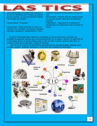 10
Las características principales que describen a
las TIC se identifican por la relación que tienen
con los usuarios y la que hay entre las mismas
Tecnologías que integran.
Características TIC/usuario:
Incorporación. -Están presentes en todos los
sectores de la sociedad: económicos, laborales,
culturales, educativos, entretenimiento. Como
resultado, impactan transformando el modo de
vivir.
Interactividad.- Proveen diversos medios donde
los usuarios pueden interactuar de diferentes
maneras.
Colaboración.- Capacidad de convertirse en
herramientas de colaboración para el trabajo en
equipo.
El termino Tecnología hace referencia, en general, al conjunto de teorías y técnicas que
posibilitan la aplicación práctica del conocimientocientífico en un objeto o servicio. El desarrollo de
un tecnología abarca el proceso desde surge la idea de crear, innovar o producir algo útil a la
sociedad, hasta que es difundido y puesto en práctica.
Las TIC son el conjunto de herramientas generalmente de naturaleza digital, utilizadas para
procesar, producir, presentar, almacenar y comunicar gran cantidad de información.
 
