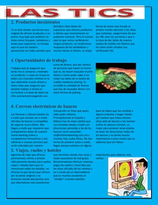 12
2. Productos inexistentes
Ya se está viendo una forma muy
original de ofrecer productos a un
precio muy bajo que publican en
sitios como Groupon, Letsbonus y
todas esas cuponeras. La trampa
aquí es que los hackers
aprovechan las redes sociales para
distribuir sitios falsos de
cuponeras que ofrecen productos
a ofertas que sinceramente no
podemos rechazar. Pero la trampa
aquí es que nunca recibiremos
ningún producto, no recibiremos
respuesta de los vendedores y
mucho menos el dinero. La mejor
forma de evitar este fraude es
prestar mucha atención a los sitios
que visitamos, asegurarnos de que
las URL sean las correctas y que a
la hora de dar datos de nuestra
tarjeta de crédito nos fijemos que
los sitios estén cifrados con
verificación SSL.
3. Oportunidades de trabajo
Trabajos que te aseguran que
serás rico si compras y revendes
un producto, o casos en el que te
piden una inversión mínima en la
que obtendrás mucho dinero y
hasta sitios que aseguran que
tendrás trabajo si envías tu
currículum a la base de datos de
ellos previamente pagando una
suma de dinero, que por cientos
de personas que hacen lo mismo
que tú, les hacen recaudar mucho
dinero y hasta quién sabe si no
roban tus datos de la tarjeta de
crédito mediante pishing. Es
increíble la cantidad de formas
que hay de recaudar dinero con
estas formas de pishing.
4. Correos electrónicos de bancos
Las famosas y clásicas estafas vía
e-mails que simulan ser e-mails
oficiales de bancos o compañías
de seguros nunca faltan. Nos
llegan e-mails que requieren que
completemos datos de nuestro
home-banking online o
completemos formularios y nos
adhieran a nuevos servicios que
serán cobrados por nuestra
transacción en línea que quien
sabe quién obtiene.
Principalmente en España y
México hay de estas estafas que
son enviadas desde e-mails con
direcciones parecidas a las de los
bancos como santander-
rio@infohmebanking.com.mx y
muchas más, todas falsas. No hay
forma de prevenir estos e-mails,
llegan porque estamos en alguna
base de datos que fue vendida a
alguna empresa y luego robada
por hackers que hasta simulan
sitios web de bancos y los montan
online en apenas minutos. Lo
mejor para prevenir estas estafas
es tener las direcciones reales de
los bancos y no darles mucha
importancia a estos emails que ya
sabemos que son falsos.
5. Viajes, vuelos y hoteles
Agencias de viaje que ofrecen
promociones online a precios
ridículamente baratos para vuelos,
viajes y hoteles pero que no
mencionan todos los detalles, no
ofrecen lo que tienen que ofrecer
por el precio original y no
terminan siendo descuentos sino
que alternativas más económicas
que terminan siendo más caras y
hasta vacaciones de mal gusto.
Recomendamos efectuar reservas,
pagos de vuelos y recorridos por
los sitios oficiales de los mismos y
no a través de un intermediario
que en muchas ocasiones se
“olvidan” o omiten detalles
importantes para obtener más
ventas.
 