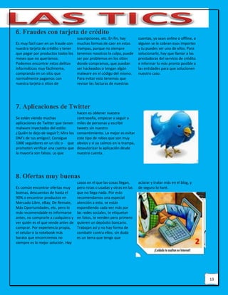 13
6. Fraudes con tarjeta de crédito
Es muy fácil caer en un fraude con
nuestra tarjeta de crédito y tener
que pagar por productos todos los
meses que no queríamos.
Podemos encontrar estos delitos
informáticos muy fácilmente,
comprando en un sitio que
normalmente pagamos con
nuestra tarjeta o sitios de
suscripciones, etc. En fin, hay
muchas formas de caer en estas
trampas, porque no siempre
tenemos nosotros la culpa, puede
ser por problemas en los sitios
donde compramos, que puedan
ser hackeados o tengan algún
malware en el código del mismo.
Para evitar esto tenemos que
revisar las facturas de nuestras
cuentas, ya sean online o offline, a
alguien se le cobran esos importes
y tu puedes ser uno de ellos. Para
solucionarlo, hay que llamar a las
prestadoras del servicio de crédito
e informar lo más pronto posible a
las entidades para que solucionen
nuestro caso.
7. Aplicaciones de Twitter
Se están viendo muchas
aplicaciones de Twitter que tienen
malware inyectados del estilo:
¿Quién te dejo de seguir?; Mira los
DM’s de tus amigos!; Consigue
1000 seguidores en un clic o que
promoten verificar una cuenta que
la mayoría son falsos. Lo que
hacen es obtener nuestra
contraseña, empezar a seguir a
miles de personas y escribir
tweets sin nuestro
consentimiento. Lo mejor es evitar
este tipo de robos que son muy
obvios y si ya caímos en la trampa,
desautorizar la aplicación desde
nuestra cuenta.
8. Ofertas muy buenas
Es común encontrar ofertas muy
buenas, descuentos de hasta el
90% o encontrar productos en
Mercado Libre, eBay, De Remate,
Más Oportunidades, etc. pero lo
más recomendable es informarse
antes, no comprarle a cualquiera y
ver quién es el que vende antes de
comprar. Por experiencia propia,
el celular o la notebook más
barato que encontremos no
siempre es la mejor solución. Hay
casos en el que las cosas llegan,
pero rotas o usadas y otras en las
que no llega nada. Por esto
recomendamos una especial
atención a esto, se están
expandiendo cada vez más por
las redes sociales, te etiquetan
en fotos, te venden pero primero
quieren un depósito bancario.
Trabajan así y no hay forma de
combatir contra ellos, sin duda
es un tema que tengo que
aclarar y tratar más en el blog, y
de seguro lo haré.
 