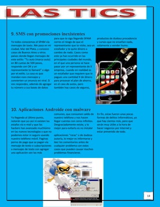 14
9. SMS con promociones inexistentes
Ya todos conocemos el SPAM vía
mensajes de texto. Me pasa en mi
ciudad, Mar del Plata, y conozco
casos de Buenos Aires y otros
países donde llegan mensajes de
este estilo: “Tu auto (marca auto)
en 80 cuotas de 500 pesos,
responde con OK y un
representante te llamará” o algo
por el estilo. La cosa es que
mandan esos mensajes y
convierten un anuncio en viral. Si
vos respondes, además de agregar
tu número a sus bases de datos
para que te siga llegando SPAM
corres el riesgo de que el
representante que te visite, sea un
estafador y te quite dinero a
cambio de nada. Casos como
este ya han ocurrido en las
principales ciudades del mundo,
en el que una persona se hace
pasar por un representante de X
empresa, cuando en realidad es
un estafador que requiere que le
pagues una cantidad X de dinero
para procesar el plan de ahorro,
en el caso de autos, pero
también hay casos de seguros,
productos de dudosa procedencia
y cursos que no enseñan nada,
solamente a vender humo.
10. Aplicaciones Androide con malware
Ya llegando al último punto,
notarán que ya casi ni existen las
estafas vía e-mail y que los
hackers han avanzado muchísimo
en las nuevas tecnologías y que no
podemos estar ni seguro usando
nuestro teléfono móvil. Paginas
porno de pago que se pagan vía
mensaje de texto o subscripciones
a mensajes de texto con agregar
una aplicación son las más
comunes, que consumen saldo de
nuestro teléfono y nos hacen
llegar cuentas con ceros infinitos.
Desgraciadamente existe, y lo
mejor para evitarlo es no instalar
aplicaciones “raras” o de dudosa
autoría, lo mejor es informarse y
leer los comentarios antes de
cualquier problema con estos
casos que pueden causar muchos
problemas financieros.
En fin, estas fueron unas pocas
formas de delitos informáticos, ya
que hay cientos más, pero que
serán muy útiles a la hora de
hacer negocios por Internet y
estar prevenido de todo.
 