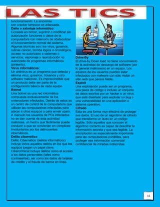 16
funcionamiento. La sinonimia
con cracker tampoco es adecuada.
Daño o sabotaje informático:
Consiste en borrar, suprimir o modificar sin
autorización funciones o datos de la
computadora con intención de obstaculizar
el funcionamiento normal del sistema.
Algunas técnicas son: los virus, gusanos,
rutinas cáncer, bomba lógica o cronológica,
acceso no autorizado a sistemas o
servicios, espionaje y reproducción no
autorizada de programas informáticos
(piratería).
Virus informáticos:
Un antivirus es un programa que detecta y
elimina virus, gusanos, troyanos y otro
software malicioso. Es imprescindible que
un producto debe ser parte de la
configuración básica de cada equipo.
Botnet
Una botnet es una red informática
compuesta exclusivamente de los
ordenadores infectados. Detrás de estos es
un centro de control de la computadora que
utilizan las computadoras infectadas para
atacar a otros equipos o para enviar spam.
A menudo los usuarios de PCs infectados
no se dan cuenta de esta actividad
maliciosa, un hecho que fácilmente puede
conducir a que se conviertan en cómplices
involuntarios por los delincuentes
cibernéticos.
Delito cibernético
Delito Cibernético (delitos informáticos)
incluye todos aquellos delitos en los que los
equipos juegan un papel clave.
Cibercriminal incluye delitos como el acceso
a los datos personales (tales como
contraseñas), así como los datos de tarjetas
de crédito y el fraude de banca en línea.
Drive-By
El drive-by Down load no tiene conocimiento
de la actividad de descarga de software (por
lo general maliciosos) en un equipo. Los
equipos de los usuarios pueden estar
infectados con malware con sólo visitar un
sitio web que parece fiable.
Exploit
Una explotación puede ser un programa,
una pieza de código o incluso un conjunto
de datos escritos por un hacker o un virus
que está diseñado para explotar un bug o
una vulnerabilidad en una aplicación o
sistema operativo.
Cifrado
Esta es una forma muy efectiva de proteger
sus datos. El uso de un algoritmo de cifrado
que transforma un texto en un código
legible. Sólo aquellos que conocen el
algoritmo correcto es capaz de descifrar la
información secreta y que sea legible. La
encriptación es especialmente importante
para las computadoras portátiles, para
proteger esa información comercial
confidencial de miradas indiscretas.
 